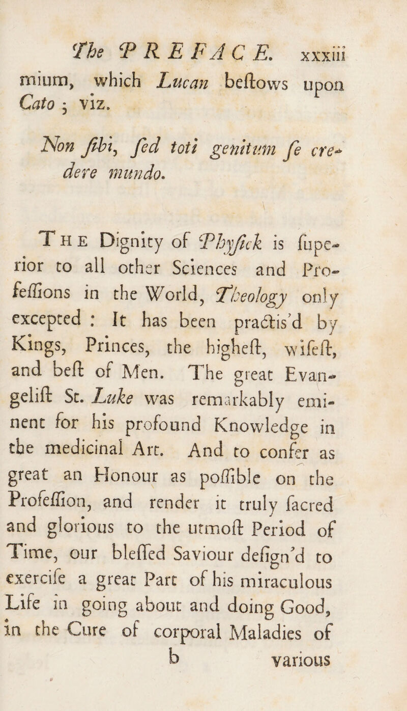 mium, which Lucan bellows upon Cato ; viz. Non Jibt, Jed toil genitum fe ere* dere mundo. \ The Dignity of Phyfick is fupe- rior to all other Sciences and Pro- feffions in the World, Theology only excepted : It has been practis'd by Kings, Princes, the higheft, wife lb, and oeft or Men. d he great Evan- gelift St. Luke was remarkably emi¬ nent for his profound Knowledge in the medicinal Art. And to confer as great an Honour as poffibie on the Profeffion, and render it truly facred and glorious to the utmoft Period of Time, our bleffed Saviour defign’d to exercile a great Part of his miraculous Life in going about and doing Good, in the Cure of corporal Maladies of b various