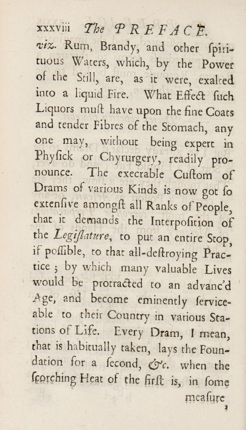 viz. ixurn, Brandy, and ocher fpiri- tuous Waters, which, by the Power of the Still, are, as it were, exalted into a liquid Fire. What Effed fuch Liquors mu ft have upon the fine Coats and tender Fibres of the Stomach, any one may, without being expert in Phyfick or Chyrurgery, readily pro¬ nounce. The execrable Cuftom of Drams of various Kinds is now got fo extenfive amongft all Ranks of People, that it demands the Interpofition of the Legislature, to put an entire Stop, r p in e, to that all-deftroying Prac¬ tice 5 by which many valuable Lives would bp protracted to an advanced i^ge, and become eminently fervice- able to their Country in various Sta¬ tions of Life. Every Dram, I mean, that is habitually taken, lays the Foun¬ dation for a fecond, &c. when the fetching Heat of the ftrft is, in feme meafurc