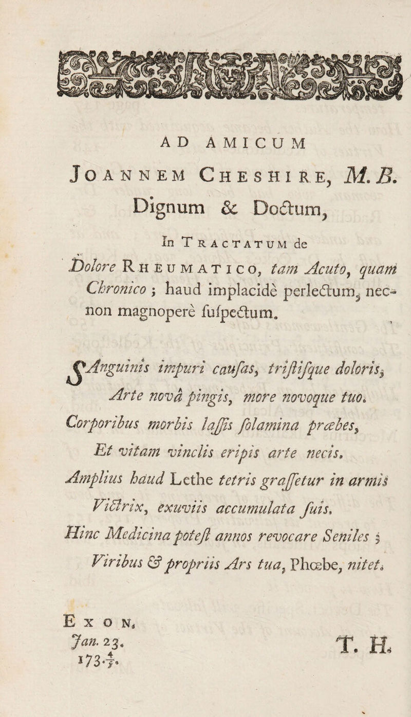 AD AMICUM J o a n n e m Cheshire, M.B. Dignum & Do&um, In T RACTATUM de V- Dolore Rh eumatico, tam Acuto, quam Chronico ; baud implacide perledlum^ nec- non mag nop ere fufpe£tum. OAnguinis impuri caufas% trijlifque dolorisi Arte nova pwgis, more novoque tno* Corporibus morbis lajjis folamina prcebes5 Ef vitam vinclis eripis arte necis, Amplius baud Lethe tetris grajjetur in armis Vidlrix, exuviis accumulata fats. Mine Medicma pot eft annos revocare Seniles 5 Viribns & propnis Ars tua} Phoebe, nitet* Ex o k Jan. 23 « i73°7® T. H<