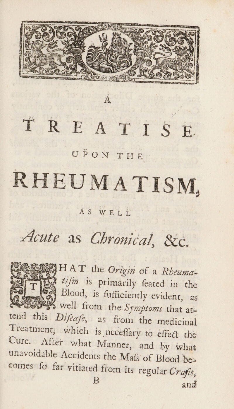 TREATISE UPON THE RHEUMATISM, AS WELL Acute as Chronical &c. H A T the Origin of a Rbeuma- iifm is primarily feated in the Blood, is fufficiently evident, as well from the Symptoms that at¬ tend this Difeafe, as from the medicinal Treatment, which is. neceffary to efFed the ^Ure-. After what Manner, and by what unavoidable Accidents the Mafs of Blood be¬ comes la far vitiated from its regular Crafis2 ® and