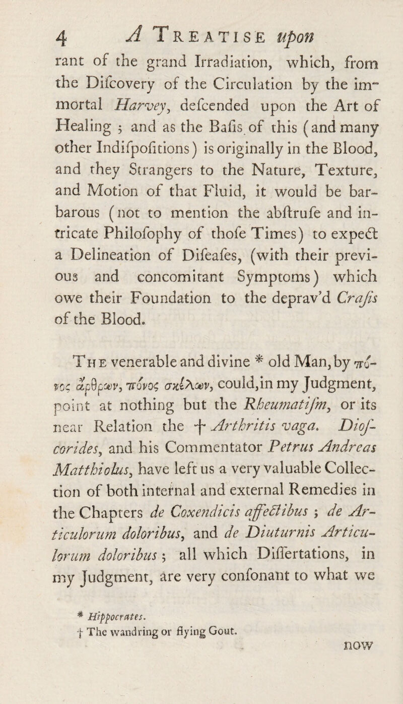 rant of the grand Irradiation, which, from the Difcovery of the Circulation by the im¬ mortal Harvey, defcended upon the Art of Healing 3 and as the Balls of this (and many other Indifpolitions) is originally in the Blood, and they Strangers to the Nature, Texture, and Motion of that Fluid, it would be bar¬ barous (not to mention the abftrufe and in¬ tricate Philofophy of thofe Times) to expedt a Delineation of Difeafes, (with their previ¬ ous and concomitant Symptoms) which owe their Foundation to the deprav’d Crajis of the Blood. The venerable and divine * old Man,by vtq- ap9pm>,7fQP0<; axlAuv, could,in my Judgment, point at nothing but the Rbeumatifm, or its near Relation the -f* Arthritis vaga. DioJ- corides, and his Commentator Petrus Andreas Matthiolus, have left us a very valuable Collec¬ tion of both internal and external Remedies in the Chapters de Coxendicis affetlibus ; de Ar- ticiilorum doloribusy and de Diuturnis Articn- lorum doloribus; all which DilTertations, in my Judgment, are very confonant to what we * Hippocrates. f The wandring or flying Gout. now