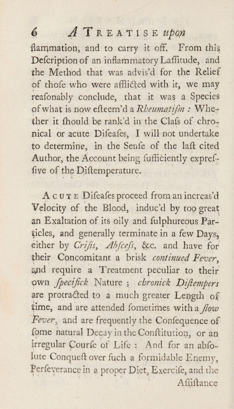 flarqmation, and to carry it off. From this Defcription of an inflammatory Laffitude, and the Method that was advis’d for the Relief of chofe who were afflidted with it, we may c . ... . reafonably conclude, that it was a Species of what is now efteenvd a Rhenmatifm : Whe¬ ther it fhould be rank’d in the Clafs of chro- * ' . . . ■ : nical or acute Difeafes, I will not undertake to determine, in the Senfe of the laft cited Author, the Account being fufhciently expref- _ ■' * ’ i five of the Diftemperature. Acute Difeafes proceed from an increas’d Velocity of the Blood, induc’d by too great an Exaltation of its oily and fulphureous Par¬ ticles, and generally terminate in a few Days5 either by Crijis, Abfcefs, &c. and have for their Concomitant a brisk continued Fever ^ s*nd require a Treatment peculiar to their own fpecifick Nature y chronick Dijiempers are protracted to a much greater Length of time, and are attended fometifnes with a flow Fever, and are frequently the Confequence of fome natural Decay in the Conftitution, or an irregular Courfe of Life : And for an abfo- lute Conqueft over fuch a formidable Enemy, 'perfeverance in a proper Diet, Exercife, and the Afilftance