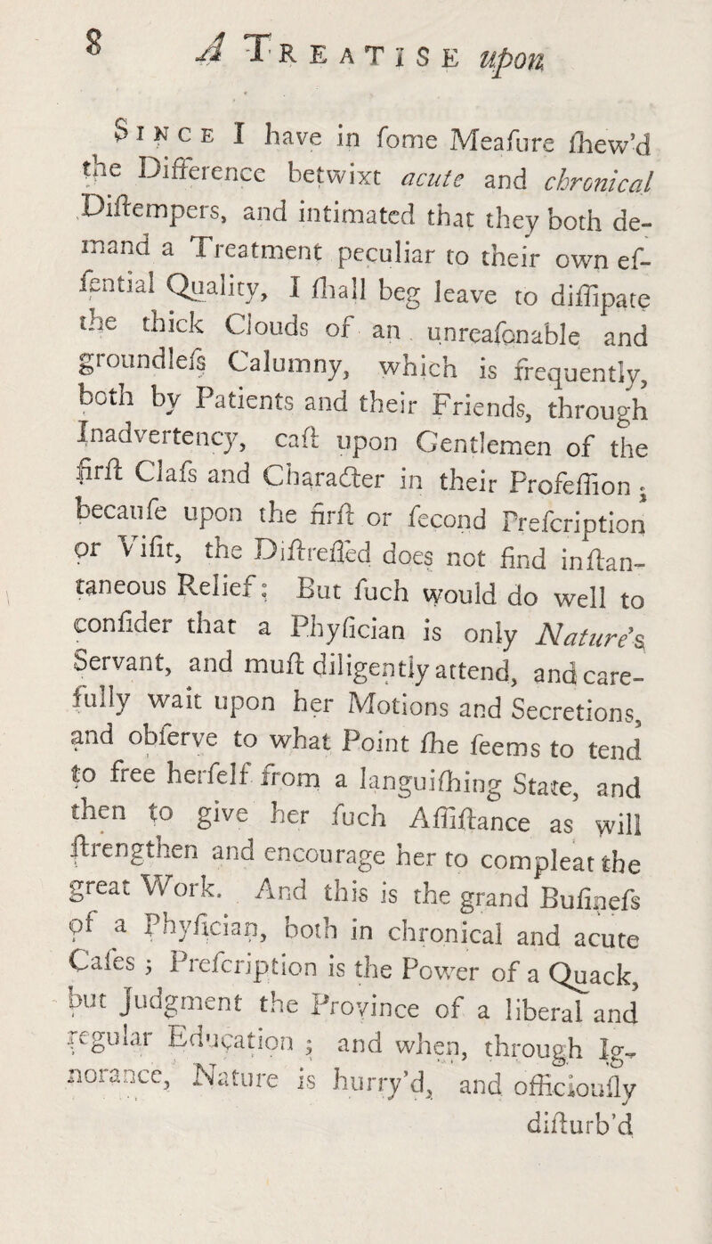 Since I have in feme Meafure ihew’d the Difference betwixt acute and chronical Diftempers, and intimated that they both de¬ mand a Treatment peculiar to their own ef- fential Quality, I (hall beg leave to dillipate the thick Clouds of an unrcafonable and groundlefs Calumny, which is frequently, both by Patients and their Friends, through Inadvertency, caft upon Gentlemen of the firft Clafs and Character in their Profeffion ; becaufe upon the nrft or fecond Prefcription or Vifit, the Diftrefled does not find inftan- taneous Relief: But fuch would do well to confider that a Phyfician is only Nature's Servant, and muft diligently attend, and care¬ fully wait upon her Motions and Secretions, and obierve to what Point fhe feems to tend to free herfelf from a Ianguifhing State, and then to give her fuch Affiftance as will ftrengtlien and encourage her to compleat the great Work. And this is the grand Bufinefs pf a Phyfician, both in chronical and acute Caies ; Prefcription is the Power of a Quack, but judgment the Province of a liberal and regular Educaf norance, Natu