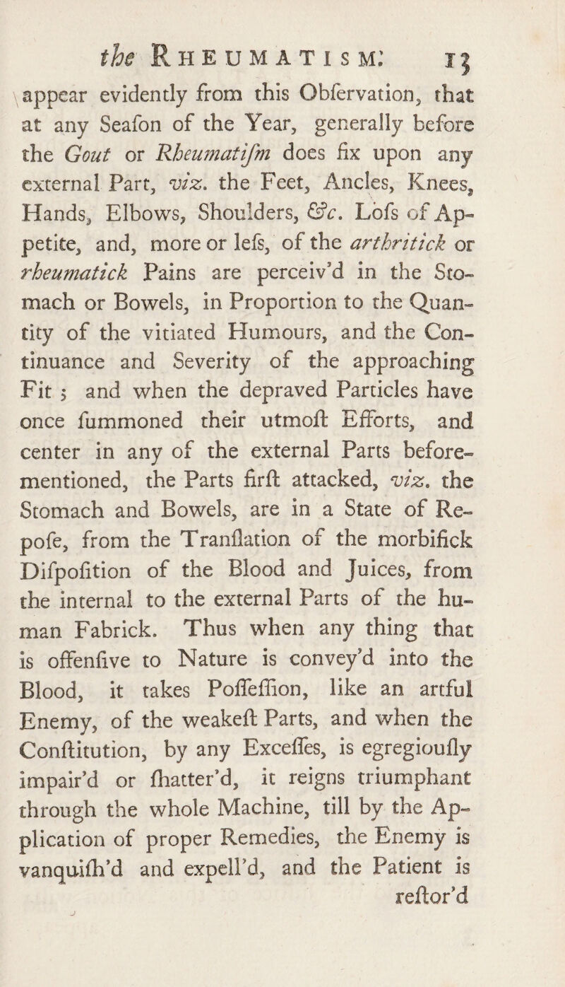 appear evidently from this Obfervation, that at any Seafon of the Year, generally before the Gout or Rheumatifm does fix upon any external Part, viz. the Feet, Ancles, Kneess Hands, Elbows, Shoulders, Lbfs of Ap¬ petite, and, more or lefs, of the arthritick or rheumatick Pains are perceiv'd in the Sto¬ mach or Bowels, in Proportion to the Quan¬ tity of the vitiated Humours, and the Con¬ tinuance and Severity of the approaching Fit 5 and when the depraved Particles have once fummoned their utmoft Efforts, and center in any of the external Parts before- mentioned, the Parts firft attacked, viz. the Stomach and Bowels, are in a State of Re- pofe, from the Tranflation of the morbifick Difpofition of the Blood and juices, from the internal to the external Parts of the hu¬ man Fabrick. Thus when any thing that is offenfive to Nature is convey'd into the Blood, it takes Poffeffion, like an artful Enemy, of the weakeft Parts, and when the Conftitution, by any Excelfes, is egregioufly impair’d or fhatter’d, it reigns triumphant through the whole Machine, till by the Ap¬ plication of proper Remedies, the Enemy is vanquifh’d and expell’d, and the Patient is reftor’d