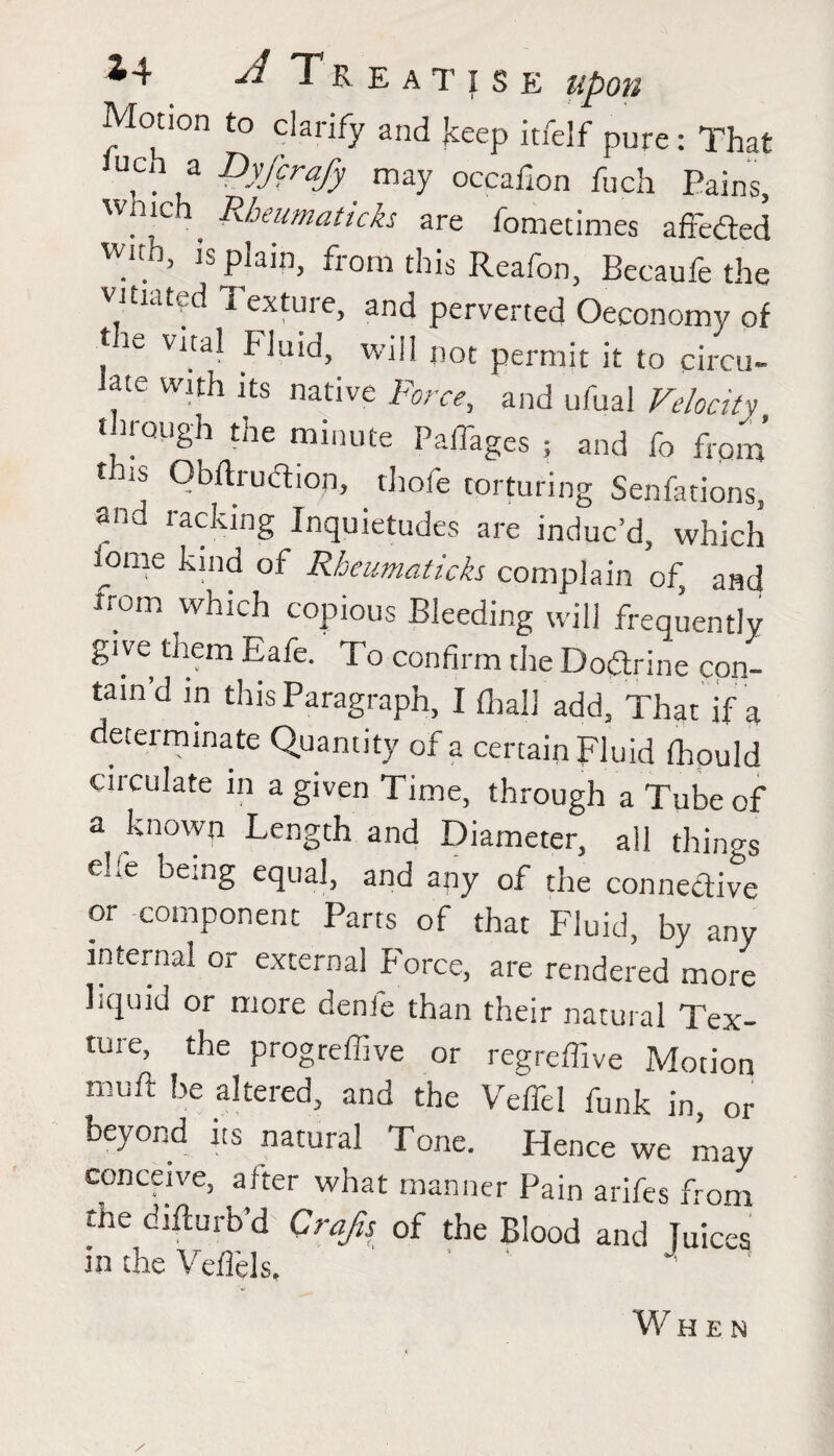 Motion to clarify and keep itfelf pure: That uca a Dyfcrafy may occafion fuch Pains, ?[C , Rheumattcks are fomedmes afredted wnh is plain, from this Reafon, Becaufe the vitiated Textuie, and perverted Oeconomy of the vital Fluid, will not permit it to circu¬ late with its native Force, and ufual Velocity through the minute PalTages ; and fo from this Obftrudtion, . thofe torturing Senfations, and racking Inquietudes are induc’d, which fome kind of Rheumaticks complain of, and xrom which copious Bleeding will frequently give them Safe. To confirm the Dodtrine con¬ tain’d in this Paragraph, I {hall add, That if a determinate Quantity of a certain Fluid fhould circulate in a given Time, through a Tube of a known Length and Diameter, all thino-s elle being equal, and any of the connective or component Parts of that Fluid, by any internal or external Force, are rendered more liquid or more denfe than their natural Tex¬ ture, the progreffive or regreffive Motion muft be altered, and the Veffel funk in, or beyond its natural Tone. Hence we may conceive, alter what manner Pain arifes from the diflurb’d Crafts of the Blood and Tuices in the Veflels. When