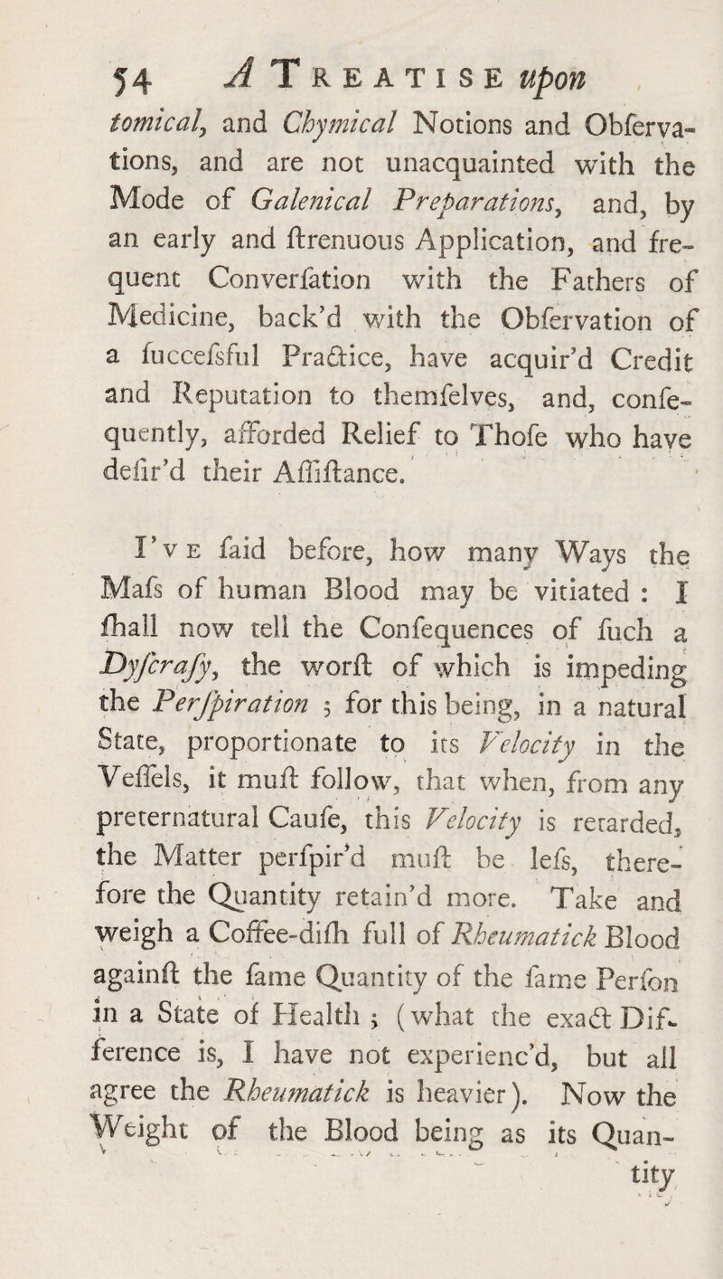 iomicalj and Chymical Notions and Observa¬ tion and are not unacquainted with the Mode of Galenical Preparations, and, by an early and ftrenuous Application, and fre¬ quent Converfation with the Fathers of Medicine, back'd with the Observation of a fuccefsful Praftice, have acquir'd Credit and Reputation to themfelves, and, conse¬ quently, afforded Relief to Thofe who have deiir’d their Afiiftance. I've faid before, how many Ways the Mafs of human Blood may be vitiated : I fhali now tell the Confequences of fuch a Dyfcrafy, the worft of which is impeding the Perfpiration 5 for this being, in a natural State, proportionate to its Velocity in the Veffels, it muft follow, that when, from any preternatural Caufe, this Velocity is rerarded, the Matter perfpir’d mud be lefs, there¬ fore the Quantity retain’d more. Take and weigh a Coffee-difh full of Rheumatick Blood agamft the fame Quantity of the fame Ferfon in a State of Health ^ (what the exadt Dif¬ ference is, I have not experienc’d, but all agree the Rheumatick is heavier). Now the Weight of the Blood being as its Quan- tity