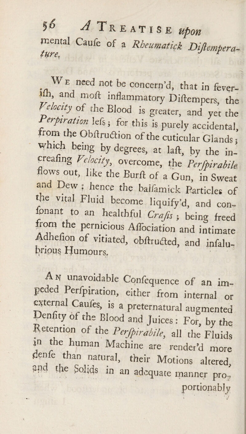 ’* *■' ^ Treatise upon mental Caufe of a Rheumatick Dijlemfera- We need not be concern’d, that in fever- 1 ’ and moft inflammatory Diftempers the Treaty of the Blood is greater, and yet the Perptraiton lefsj for this is purely accidental, rom the Gbftrudtion of the cuticular Glands } watch being by degrees, at laft, by the in- freafing Velocity, overcome, the Perfpirabih flows out, like the Burft of a Gun, in Sweat and Dew ; hence the balfamick Particles of fie vital Fluid become liquify’d, and con¬ sonant to an healthful Crafts ; being freed from the pernicious Aflbciation and intimate , . iefion of VIt,ated5 obftrudted, and infalu- bnpus Humours. » i An unavoidable Confequence of an im¬ peded I etfpjration, either from internal or external Caules, is a preternatural augmented Penfity of the Blood and Juices: For, by the Retention of the Perfpirabile, all the Fluids sn the human Machine are render’d more penfe than natural, their Motions altered, PtL t, e Sends in an adequate manner pro , portionably