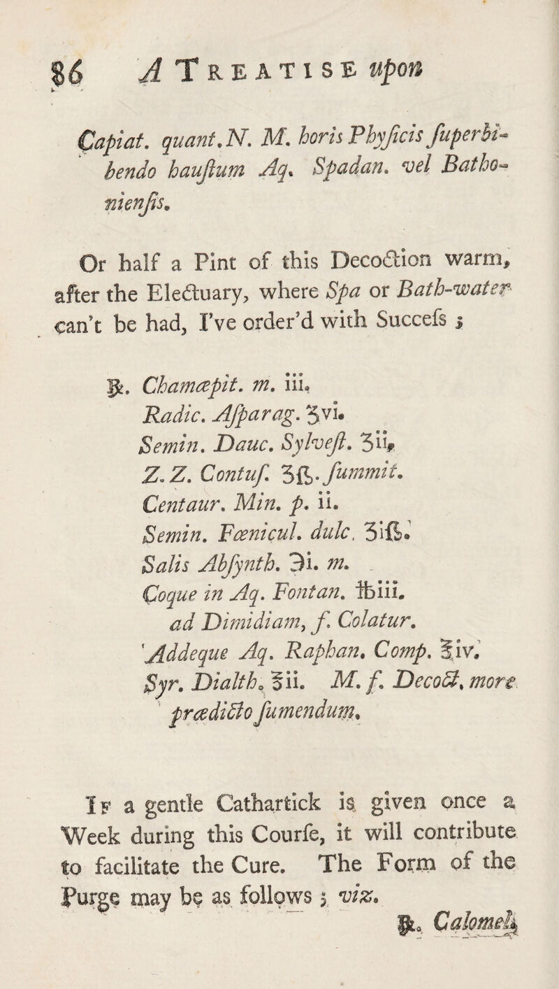 Capiat, quant.N. M. horis Pbyjicis fuperhi- bendo haujium Aq. Spadan. uel Batho» nienjis. Or half a Pint of this Deco&ion warm, after the Ele£kiary? where Spa or Bath-water can't be had3 I’ve order'd with Succeis j p. Chamcepit. m. ill. Radio. Afparag. S.vi. Semin, Dane, Sylveji. So# Z.Z. Cra/w/ 3C>• Summit. Centaur. Min. />. ii. Semin, FcenicuL dulc, Sift* iS^/ir Abfynth. 31. - Coque in Aq. Font an, fbiiL W Dimidiam, f Colatur. 'Addeque Aq. Raphan. Comp. Biv. Syr. Di alt ho 511. M. f. DecoSt, more, praditto fumendum, If a gentle Catharfcick ia given once a Week during this Courfe, it will contribute to facilitate the Cure. The Form of the Forge may be as follows 5 ws. Calomel^