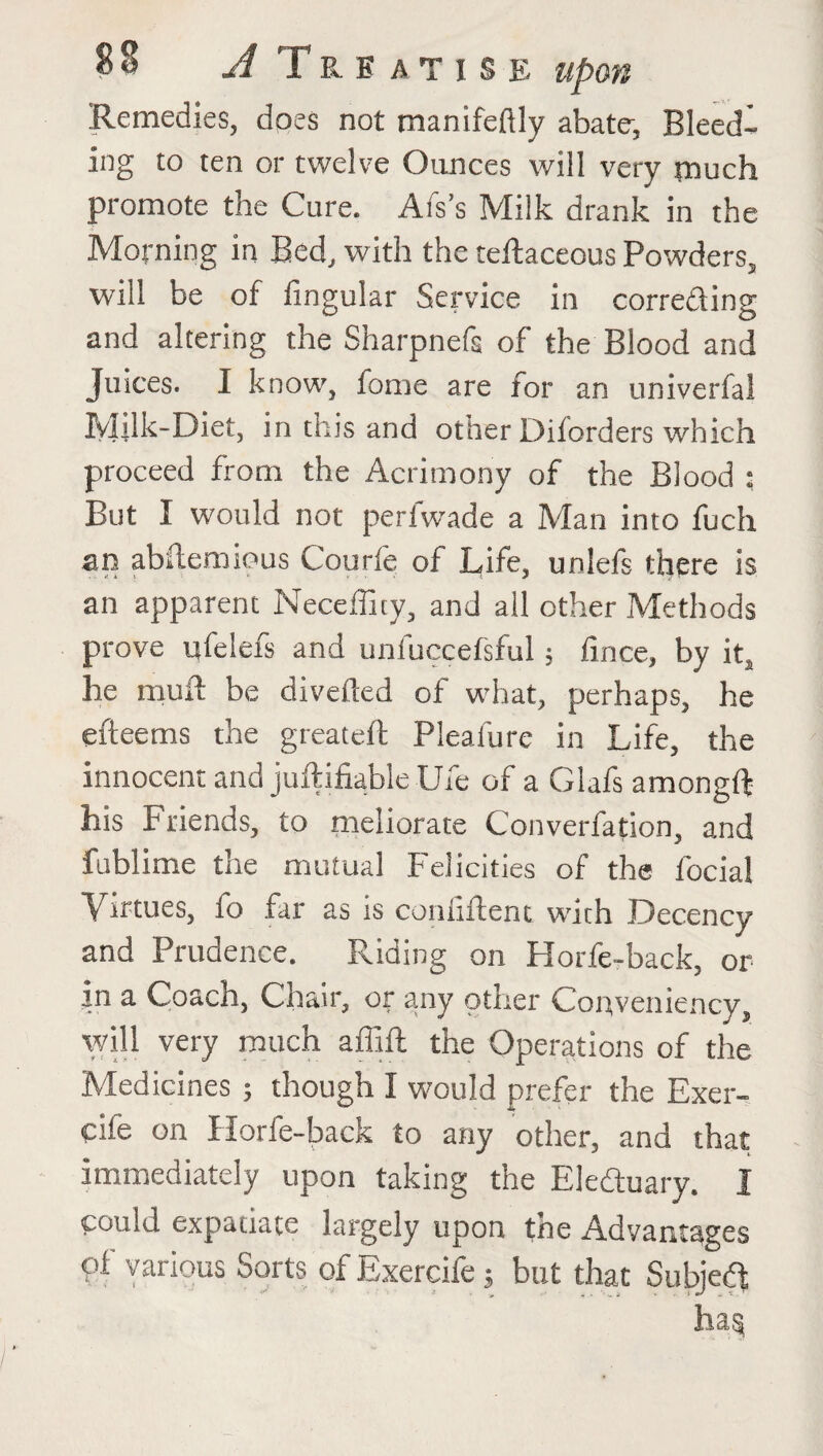 Remedies, does not manifeftly abate*, Bleed¬ ing to ten or twelve Ounces will very much promote the Cure. Afs’s Milk drank in the Morning in Bed, with the teftaceous Powders, will be of lingular Service in correcting and altering the Sharpnefs of the Blood and Juices. I know, fome are for an univerfal Milk-Diet, in this and other Diforders which proceed from the Acrimony of the Blood : But I would not perfwade a Man into fuch an abftemious Courfe of Life, unlefs there is an apparent Neceffity, and all other Methods prove nfelefs and unfuccefsful; fince, by it, he mull: be diverted of what, perhaps, he efteems the greateft Pleaiure in Life, the innocent and juftifiable Ufe of a Glafs amongft his Friends, to meliorate Converfation, and fublime the mutual Felicities of the focial Virtues, fo far as is coihiftent with Decency and Prudence. Riding on Horfe-back, or jn a Coach, Chair, or any other Conveniency, will very much affift the Operations of the Medicines ; though I would prefer the Exer- Ctle on Horfe-back to any other, and that immediately upon taking the Eleduary. I could expatiate largely upon the Advantages pf various Sorts of Exercife; but that Subjeft ha§