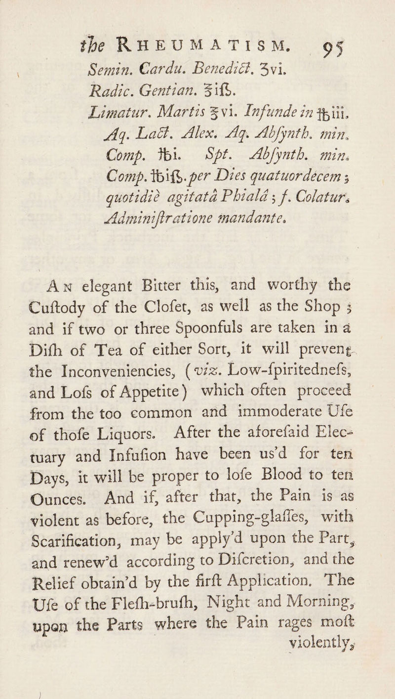 Semin. Cardu. Benedict. 3vi. Radio. Gentian. Sift. Limatur. Martis f vi. Infunde in LaSt. Alex. Aq. Abfynth. min,. Comp. tbi. 5//. Abfynth. min. Cow/, foift./^ DtVr quatuordecem quotidie agitata Phiala; /. Colatur, Adminijlratione mandante. An elegant Bitter this, and worthy the Cuftody of the Clofet, as well as the Shop 5 and if two or three Spoonfuls are taken in a Dilh of Tea of either Sort, it will prevent the Inconveniencies, (viz. Low-fpiritednefs, and Lofs of Appetite) which often proceed from the too common and immoderate Ufe of thofe Liquors. After the aforefaid Elec¬ tuary and Infufion have been us’d for ten Days, it will be proper to lofe Blood to ten Ounces. And if, after that, the Pain is as violent as before, the Cupping-glaffes, with Scarification, may be appiy’d upon the Part, and renew’d according to Difcretion, and the Relief obtain’d by the firft Application. The Ufe of the Flelh-brulh, Night and Morning, upon the Parts where the Pam rages moft violently.