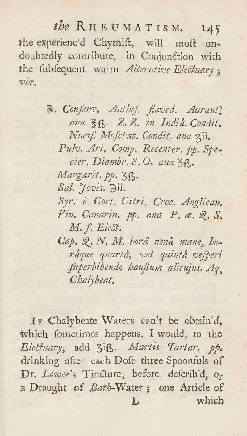 the experienc'd Chymift, will moft un¬ doubtedly contribute, in Conjunction with the fubfequent warm Alterative Electuary 5 viz. p. Conferva Anthojl fiaved. AurantJ ana Sfb- -Z. Z. z/2 India. Condit. Nucif. Mo)chat. Condit. ana gii. Ptf/v. Comp* Recenter, pp. Spe~* cier. Diambr. S. 0. <2/2*2 3fi>* Margarit. pp. 3^. Sal. Jovis. 3ii. jSyr. c Cort. Citric Croc. Anglicana Pi/2. Canarin. pp. ana P. <^. ^>, £ M. f EleCl. Cap. j^. A7. M. hora n'ona mane, /5#«* raque quart a^ vel quinta vefperi fuperbibendo haujhim alicujus. Aq^ Chalybeate If Chalybeate Waters can’t be obtain’d^ which fometimes happens, I would, to the EleCluary, add 3*ft>- Martis Par tar. pp. drinking after each Dofe three Spoonfuls of Dr. Lower § Tindure, before defcrib’d, or a Draught of Bath-Water $ one Article of L which