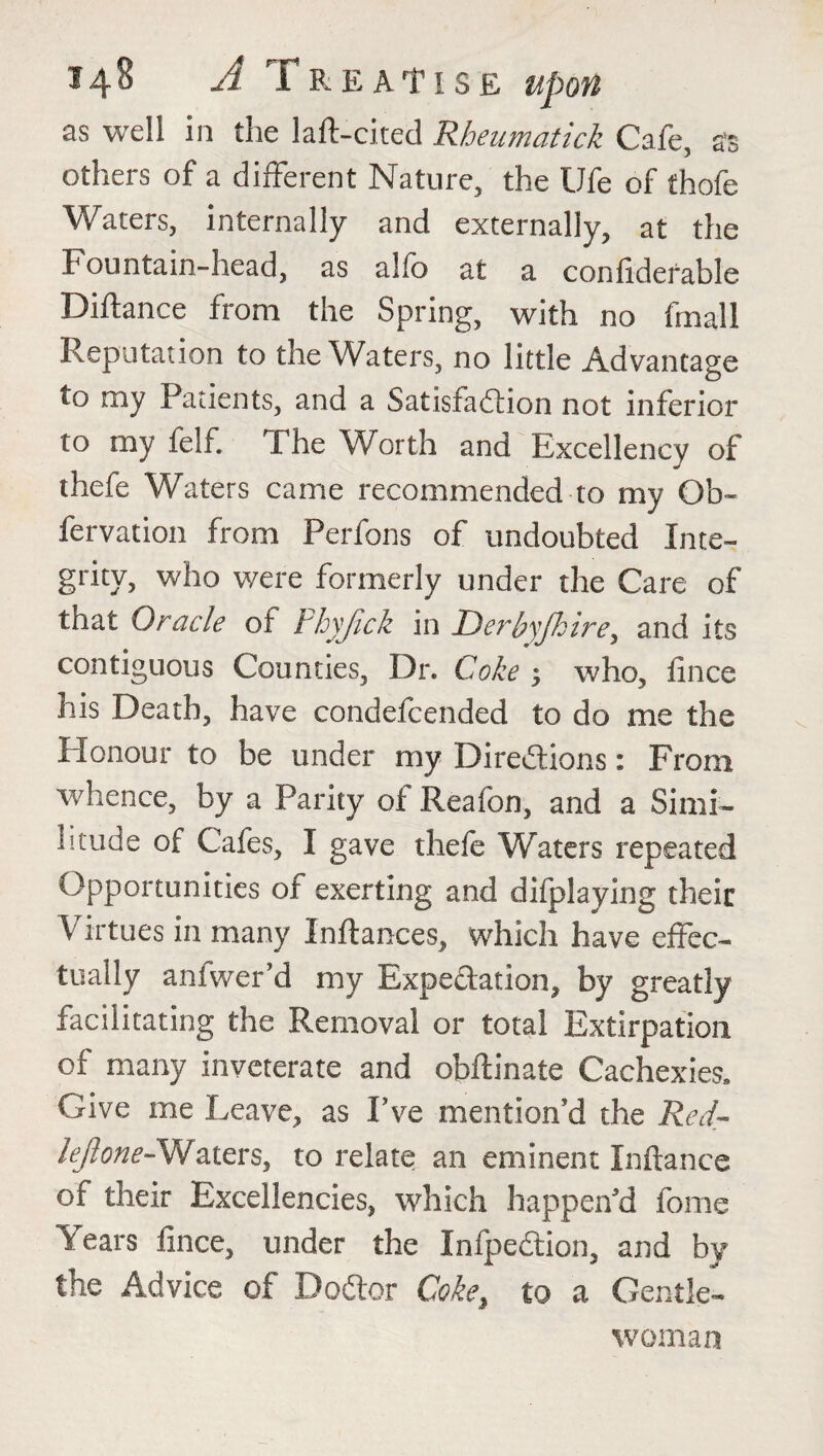 *48 A Treatise as well in the laft-cited Rheumatick Cafe, as others of a different Nature, the Ufe of thofe Waters, internally and externally, at the Fountain-head, as alio at a confiderable Diftance from the Spring, with no final 1 Reputation to the Waters, no little Advantage to my Patients, and a Satisfaction not inferior to my felf. The Worth and Excellency of thefe Waters came recommended to my Ob- fervation from Perfons of undoubted Inte¬ grity, who were formerly under the Care of that Oracle of Phyjick in Derbyjhire, and its contiguous Counties, Dr. Coke 3 who, fince his Death, have condefcended to do me the Honour to be under my Directions: From whence, by a Parity of Reafon, and a Simi¬ litude of Cafes, I gave thefe Waters repeated Opportunities of exerting and difplaying their Virtues in many Inftances, which have effec¬ tually anfwer’d my Expectation, by greatly facilitating the Removal or total Extirpation of many inveterate and obftinate Cachexies* Give me Leave, as Eve mention’d the Red- /^^-Waters, to relate an eminent Xnftance of their Excellencies, which happen’d fome Years fince, under the InfpeCtion, and by the Advice of DoCtor Coke, to a Gentle¬ woman