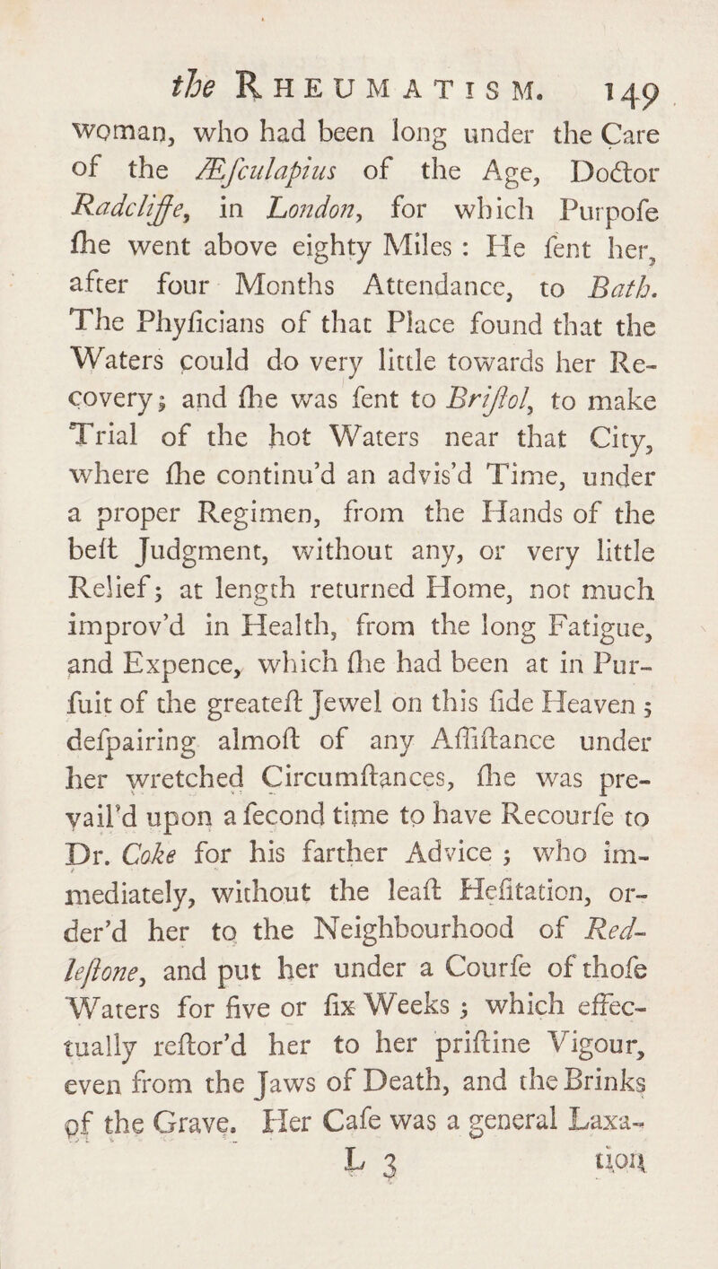 woman, who had been long under the Care of the JEfciilapius of the Age, Do ft or Radclijfe, in London, for which Purpofe fhe went above eighty Miles : He fent her., after four Months Attendance, to Bath. The Phyficians of that Place found that the Waters could do very little towards her Re¬ covery 3 and die was fent to Brijiol, to make Trial of the hot Waters near that City, where fhe continu’d an advis’d Time, under a proper Regimen, from the Hands of the belt Judgment, without any, or very little Relief3 at length returned Home, not much improv’d in Health, from the long Fatigue, and Expence, which die had been at in Pur- fuit of the greateft Jewel on this fide Heaven 5 defpairing almoft of any Affiftance under her wretched Circumftances, die was pre¬ vail’d upon a fecond time to have Recourfe to Dr. Coke for his farther Advice 3 who im¬ mediately, without the lead Hefitation, or¬ der’d her to the Neighbourhood of Red- lefione, and put her under a Courfe of thofe Waters for five or fix Weeks 3 which effec¬ tually reftor’d her to her priftine Vigour, even from the Jaws of Death, and the Brinks pf the Grave, Her Cafe was a general Laxa- L 3 tipit