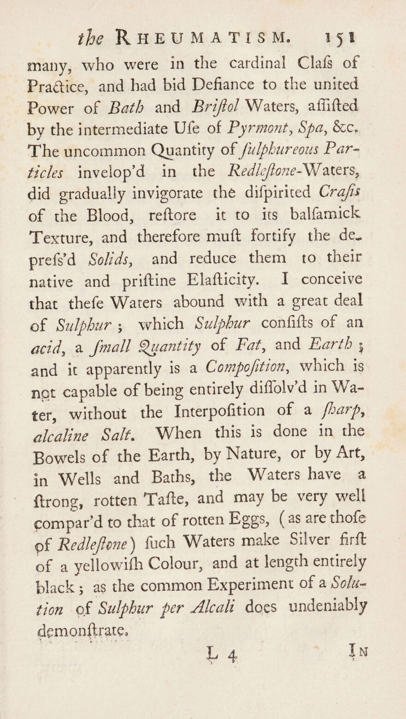 many, who were in the cardinal Clafs of Practice, and had bid Defiance to the united Power of Bath and Briflol Waters, a (lifted by the intermediate Ufe of Pyrmont, Spa, &c. The uncommon Quantity o{ fulphureous Par¬ ticles inveiop’d in the Redlejlone-Waters, did gradually invigorate the difpirited Crafts of the Blood, reftore it to its balfamick Texture, and therefore muft fortify the de„ prefs’d Solids, and reduce them to their native and priftine Elafticity. I conceive that thefe Waters abound with a great deal of Sulphur ; which Sulphur confifts of an acid, a /mail Quantity of Fat, and Earth $ and it apparently is a Compoftion, which is not capable of being entirely diffolv’d in Wa¬ ter, without the Interpofition of a fharp, alcaline Salt. When this is done in the Bowels of the Earth, by Nature, or by Art, in Wells and Baths, the Waters have a ftrong, rotten Tafte, and may be very well compar’d to that of rotten Eggs, ( as are thofe <pf Redlepne) fuch Waters make Silver firft of a yellowifh Colour, and at length entirely black; as the common Experiment of a Solu¬ tion of Sulphur per Alcali does undeniably demonstrate, L 4 In