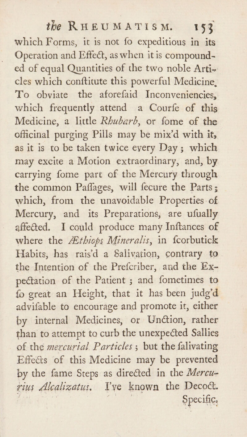 which Forms, it is not fo expeditious in its Operation and EffeCt, as when it is compound¬ ed of equal Quantities of the two noble ArtE cles which conftitute this powerful Medicine^ To obviate the aforefaid Inconveniencies* which frequently attend a Courfe of this Medicine, a little JRhubarb, or fame of the officinal purging Pills may be mix'd with it* as it is to be taken twice every Day; which may excite a Motion extraordinary, and, by carrying fome part of the Mercury through the common Paffages, will fecure the Parts; which, from the unavoidable Properties of Mercury, and its Preparations, are ufually affedted. I could produce many Inftances of where the JEthiop§ Miner alls, in fcorbutick Habits, has rais’d a Salivation, contrary to the Intention of the Prefcriber, and the Ex¬ pectation of the Patient ; and fometimes to fo great an Height, that it has been judg’d advifable to encourage and promote it, either by internal Medicines, or UnCtion, rather than to attempt to curb the unexpected Sallies of the mercurial Particles 5 but the falivating Effects of this Medicine may be prevented by the fame Steps as directed in the Mercu¬ rias Akalizatus. I’ve known the Decode