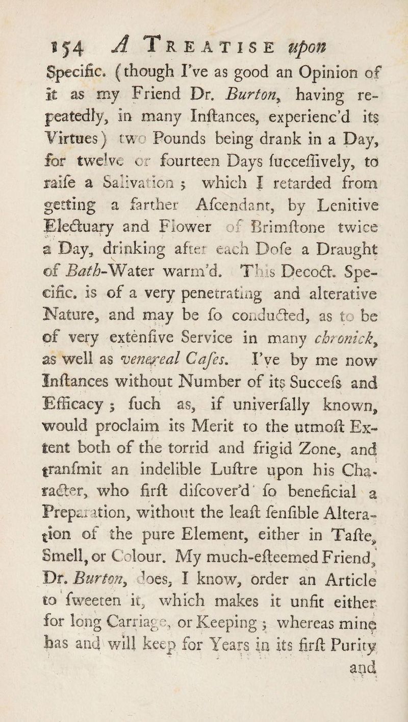 Specific, (though Fve as good an Opinion of it as my Friend Dr. Burton, having re¬ peatedly, in many Initances, experienc’d its Virtues) two Pounds being drank in a Day, for twelve or fourteen Days fuceeffively, to raife a Salivation ? which I retarded from getting a farther Afcendant, by Lenitive Electuary and Flower of firimftone twice a Day, drinking after each Dofe a Draught ©f Bath-Water warm'd. This Decodr Spe¬ cific. is of a very penetrating and alterative Nature, and may be fo conduded, as to be of very extenfive Service in many chronick, as well as venereal Cafes. Fve by me now Inftances without Number of its Succefs and . ■: >' , •' Efficacy j fuch as, if tmiverfaliy known, would proclaim its Merit to the utmoft Ex¬ tent both of the torrid and frigid Zone, and franfmit an indelible Luftre upon his Cha¬ racter, who firft difcoveFd fo beneficial a Preparation, without the leaft fenfible Altera¬ tion of the pure Element, either in Tafte* Smell, or Colour. My much-efteemed Friend, Dr. Burton, does, I know, order an Article to fweeten it, which makes it unfit either for long Carriage, or Keeping 5 whereas mine has and will keep for Years in its firft Purity and