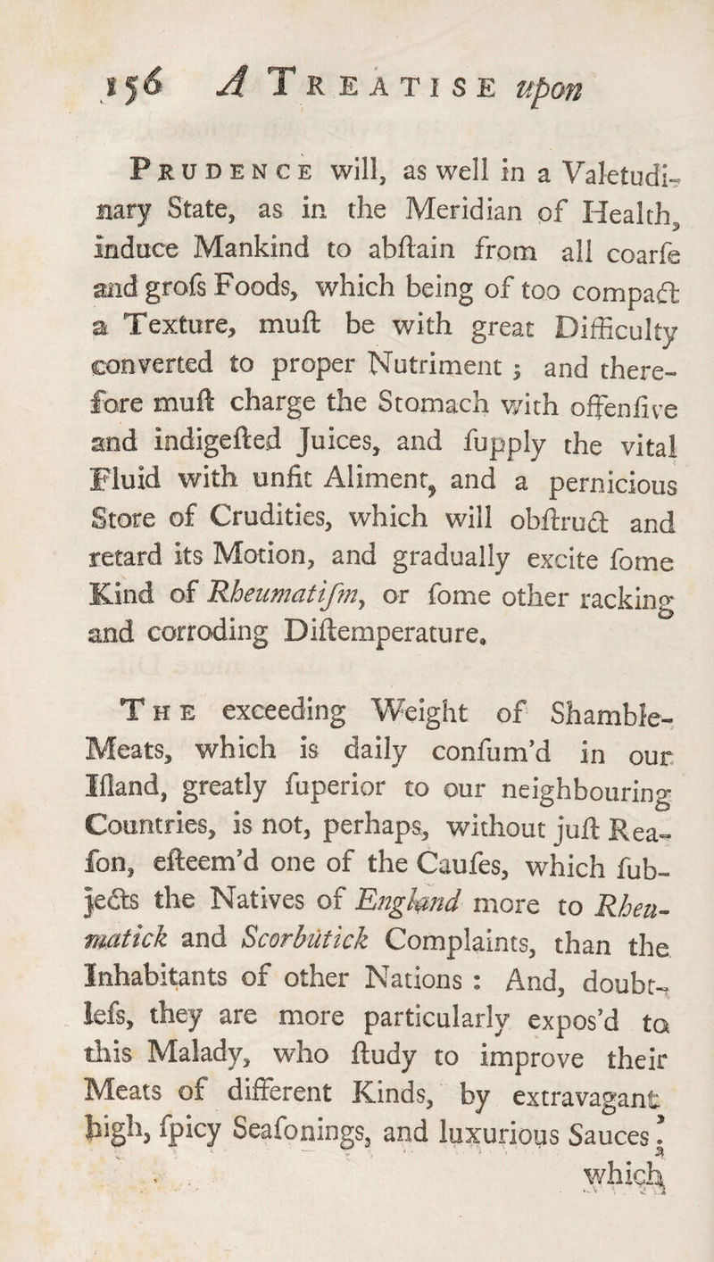 Prudence will, as well in a Valetudi¬ nary State, as in the Meridian of Health, induce Mankind to abftain from all coarfe and grofs Foods, which being of too compact a Texture, mud be with great Difficulty converted to proper Nutriment ; and there¬ fore muft charge the Stomach v/ith offenfive and indigefted Juices, and fupply the vital Fluid with unfit Aliment, and a pernicious Store of Crudities, which will obftrud and retard its Motion, and gradually excite fome Kind of Rheumatifm, or fome other racking and corroding Diftemperature. The exceeding Weight of Shamble- Meats, which is daily confum’d in our Ifland, greatly fuperior to our neighbouring Countries, is not, perhaps, without juft Rea- fon, efteem’d one of the Caufes, which fub- je<fts the Natives of England more to Rheu- matick and Scorbiitick Complaints, than the Inhabitants of other Nations : And, doubt-, lefs, they are more particularly expos’d to this Malady, who ftudy to improve their Meats of different Kinds, by extravagant high, fpicy Seafonings, and luxurious Sauces!