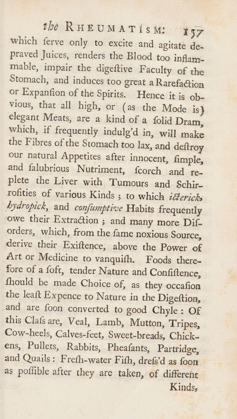 which ferve only to excite and agitate de¬ praved Juices, renders the Blood too inflam¬ mable, impair the digedive Faculty of the Stomach, and induces too great a Rarefadion or Expanfion of the Spirits. Hence it is ob¬ vious, that all high, or (as the Mode is) elegant Meats, are a kind of a folid Dram, which if frequently indulg’d in, will make the Fibres of the S tomach too lax, and dedroy our natural Appetites after innocent, Ample, and falubrious Nutriment, fcorch and re¬ plete the Liver with Tumours and Schir- rofities of various Kinds , to which iSlerich hydropick, and confumptive Habits frequently owe their Extraction ; and many more Dif- orders, which, from the fame noxious Source, derive their Exidence, above the Power of A.it 01 Medicine to vanquilh. Foods there¬ fore of a foft, tender Nature and Confidence, fhould be made Choice of, as they occafion the lead: Expence to Nature in the Digedion, and are foon converted to good Chyle : Of this Clafs are, Veal, Lamb, Mutton, Tripes, Cow-heels, Calves-feet, Sweet-breads, Chick¬ ens, Pullets, Rabbits, Pheafants, Partridge, and Quads: Frefli-water Fidi, drefs’d as foon as poffible after they are taken, of different Kinds,