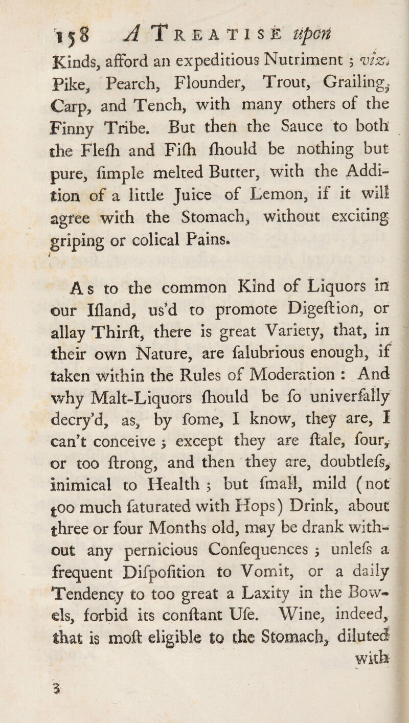 Kinds, afford an expeditious Nutriment ; viz* Pike, Pearch, Flounder, Trout, Grading,. Carp, and Tench, with many others of the Finny Tribe. But then the Sauce to both the Flefh and Fifh fhould be nothing but pure, fimple melted Butter, with the Addi¬ tion of a little Juice of Lemon, if it will agree with the Stomach* without exciting griping or colical Fains. i A s to the common Kind of Liquors in our Ifland, us'd to promote Digeftion, or allay Thirft, there is great Variety, that, in their own Nature, are falubrious enough, if taken within the Rules of Moderation : And why Malt-Liquors fhould be fo univerfally decry'd, as, by fome, I know, they are, I can't conceive j except they are ftale, four, or too ftrong, and then they are, doubtlefs* inimical to Health 5 but fmall, mild (not |OQ much faturated with Hops) Drink, about three or four Months old, may be drank with¬ out any pernicious Confequences $ unlefs a frequent Difpofition to Vomit, or a daily Tendency to too great a Laxity in the Bow¬ els, forbid its conftant Ufe. Wine, indeed, that is moft eligible to the Stomach* diluted with %