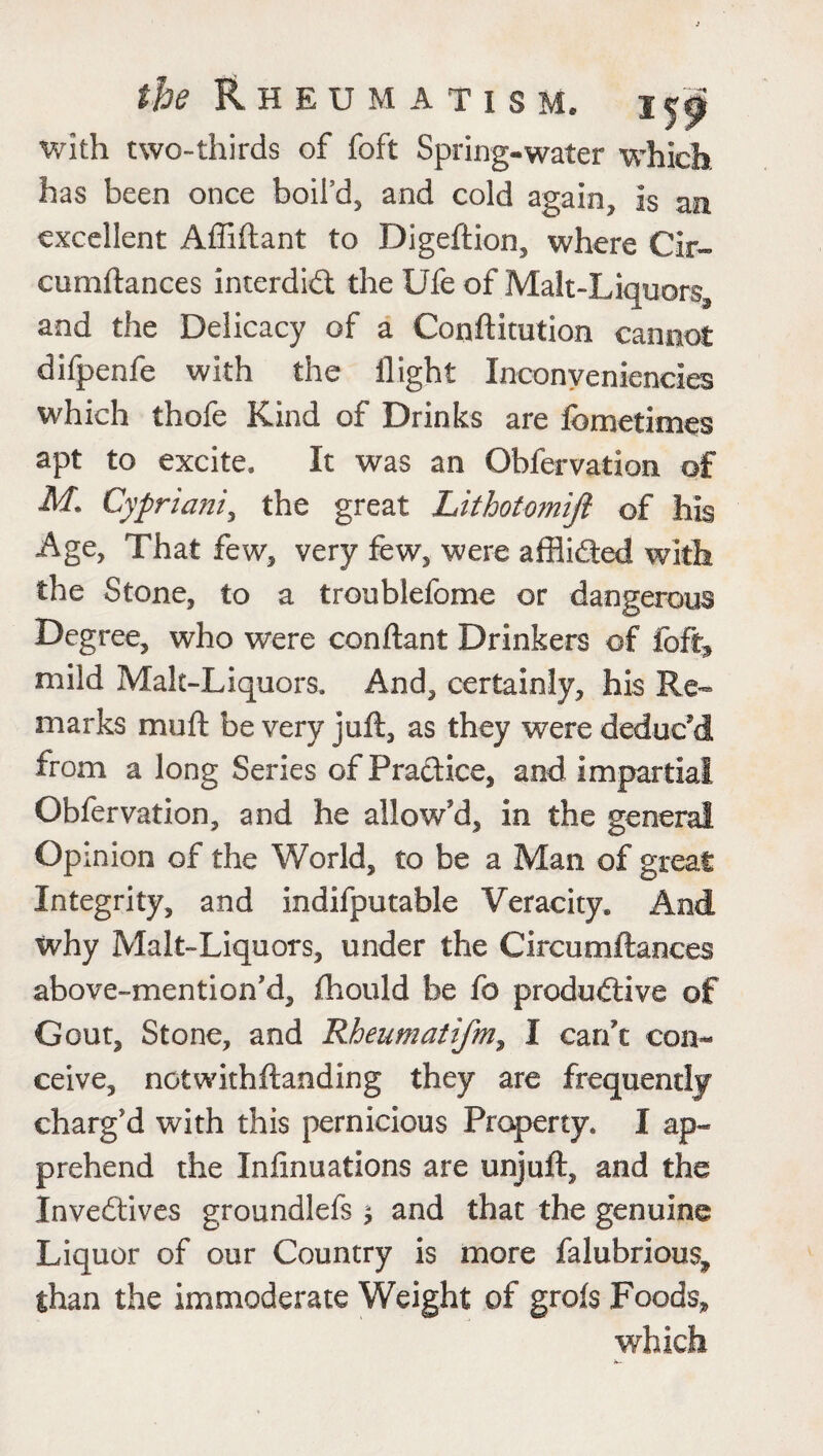 with two-thirds of foft Spring-water which has been once boifd, and cold again* is an excellent Afliflant to Digeftion, where Cir- cumftances interdid the Ufe of Malt-Liquors^ and the Delicacy of a Conftitution cannot difpenfe with the flight Inconyeniencies which thofe Kind of Drinks are fbmetimes apt to excite. It was an Obfervation of M. Cypriani, the great Lithotomift of his Age, That few, very few, were afflided with the Stone, to a troublefome or dangerous Degree, who were conftant Drinkers of foft* mild Malt-Liquors. And, certainly, his Re¬ marks muft be very juft, as they were deduc'd from a long Series of Pradice, and impartial Obfervation, and he allow'd, in the general Opinion of the World, to be a Man of great Integrity, and indifputable Veracity. And why Malt-Liquors, under the Circumftances above-mention’d, fhould be fo produdive of Gout, Stone, and Rheumatifm, I can't con¬ ceive, notwithftanding they are frequently charg'd with this pernicious Property. I ap¬ prehend the Infinuations are unjuft, and the Invedives groundlefs $ and that the genuine Liquor of our Country is more falubrious, than the immoderate Weight of grofs Foods,, which