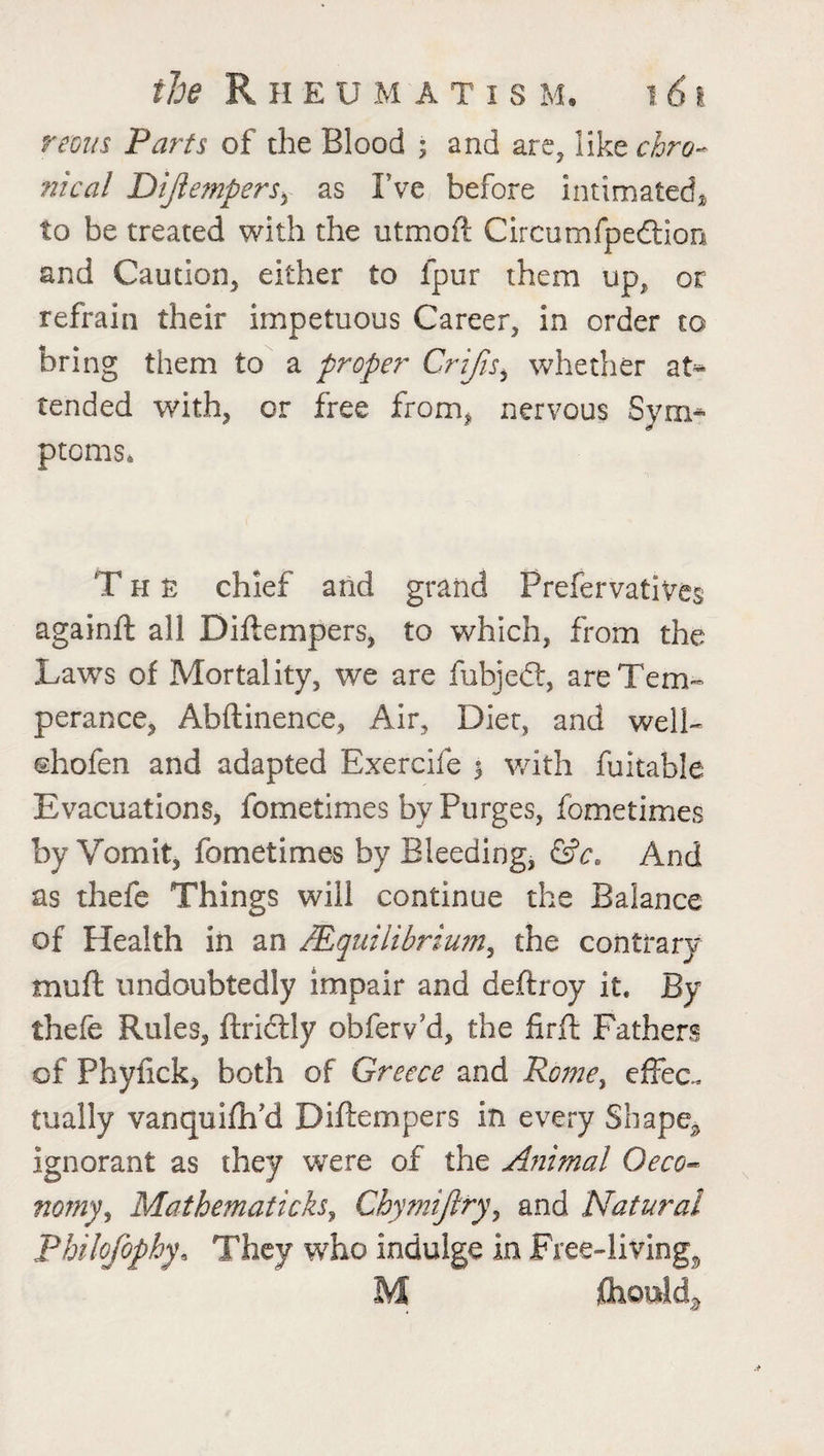 remts Parts of the Blood ; and are, Y\kzchro~ meal DiJlemperSy as I’ve before intimated* to be treated with the utmoft Circumfpedtion and Caution, either to fpur them up, or refrain their impetuous Career, in order to bring them to a proper Crijis, whether at* tended with, or free from, nervous Sym¬ ptoms, The chief and grand Prefervatives againft all Diftempers, to which, from the Laws of Mortality, we are fubjedt, are Tem¬ perance, Abftinence, Air, Diet, and well- ©hofen and adapted Exercife 5 with fuitable Evacuations, fometimes by Purges, fometimes by Vomit, fometimes by Bleeding, &c. And as thefe Things will continue the Balance of Health in an AEquilibrium, the contrary muft undoubtedly impair and deftroy it* By thefe Rules, ftrictly obferv'd, the jfirfl Fathers of Phyfick, both of Greece and Rome, effec. tually vanquifh’d Diftempers in every Shape, ignorant as they were of the Animal Oeco- nomy, Matbematicks, Chymijlry, and Natural Philojophy9 They who indulge in Free-living, M {hottldj