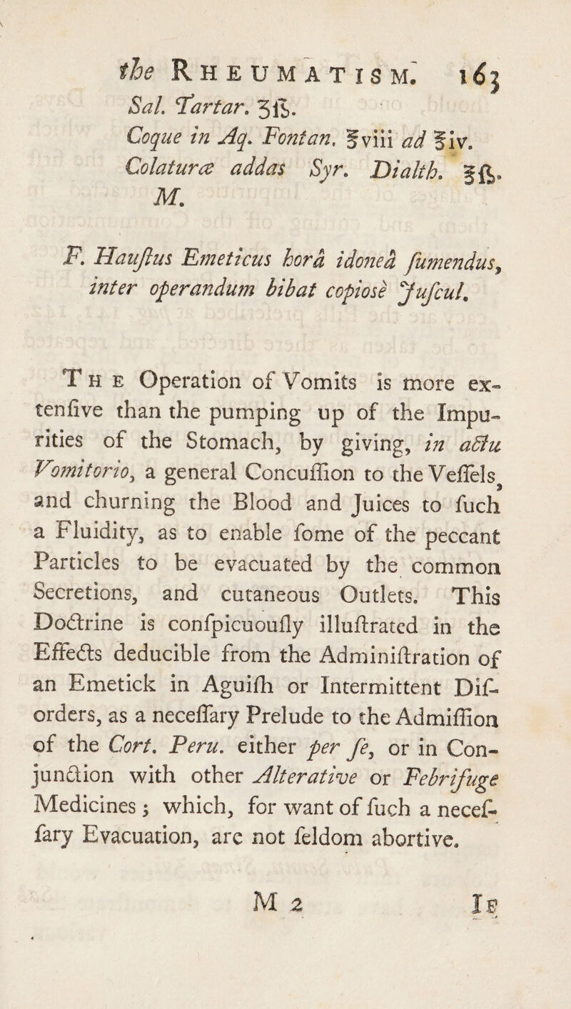 the Rheumatism, i6$ Sal. ‘Tartar. 3iS- Coque in Aq. Font an. gviii ad fiv. Colatura adders Syr. Dialth. §£,. M. F. Haujlus Emeticus hora idoned fumendus, inter operandum bibat copiose Jufcul. The Operation of Vomits is more ex- tenfive than the pumping up of the Impu¬ rities of the Stomach, by giving, in a5iu Vomitorio, a general Concuffion to theVeffels and churning the Blood and Juices to fuch a Fluidity, as to enable fome of the peccant Particles to be evacuated by the common Secretions, and cutaneous Outlets. This Dodbrine is confpicuoufly illuftrated in the Effects deducible from the Adminiftration of an Emetick in Aguifh or Intermittent Dis¬ orders, as a neceflary Prelude to the Admiffion of the Cort. Peru, either per fe, or in Con¬ junction with other Alterative or Febrifuge Medicines; which, for want of fuch a necef- fary Evacuation, arc not feldom abortive.