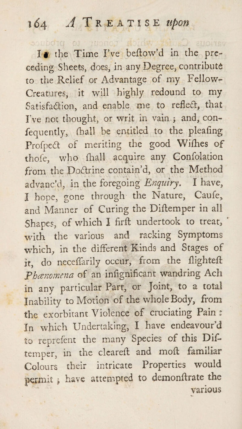If the Time I’ve bellow’d in the pre¬ ceding Sheets, does, in any Degree, contribute to the Relief or Advantage of my Fellow- Creatures, it will highly redound to my Satisfaction, and enable me to refleri, that I've not thought, or writ in vain ; and, con- fequently, (hall be entitled to the pleafing ProfpeCt of meriting the good Willies of thofe, who lhall acquire any Confolation from the Doftrine contain’d, or the Method advanc’d, in the foregoing Enquiry. I have, I hope, gone through the Nature, Caufe, and Manner of Curing the Diftemper in all Shapes, of which I firft undertook to treat, ' with the various and racking Symptoms which, in the different Kinds and Stages of it, do neceffarily occur, from the llighteft Phenomena of an infignificant wandring Ach in any particular Part, or Joint, to a total Inability to Motion of the whole Body, from the exorbitant Violence of cruciating Pain : In which Undertaking, I have endeavour’d to reprefent the many Species of this Dif- temper, in the cleared; and moft familiar Colours their intricate Properties would permit ; have attempted to demonftrate the various v.