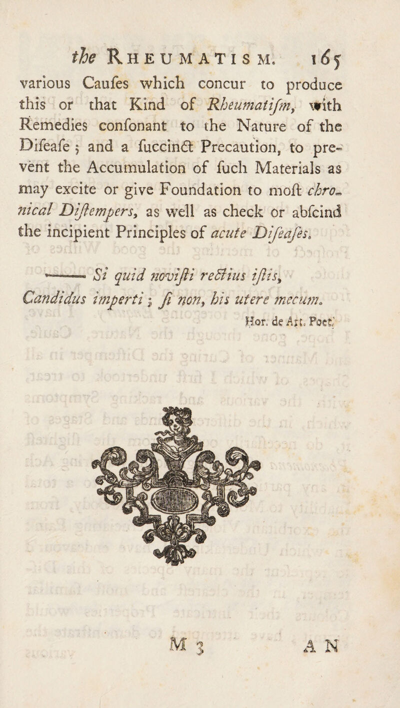 various Caufes which concur to produce this or that Kind of Rheumatifm, with Remedies conformant to the Nature of the Difeafe 5 and a fuccindt Precaution* to pre¬ vent the Accumulation of fuch Materials as may excite or give Foundation to moft chro¬ nical Dijiempersy as well as check or abfcind the incipient Principles of acute Difeafese 1— ■ Si quid novijli re&ius i/lis9 Candidas impertij Ji non$ bis utere mecum. Hor, de Axl Poet' A N