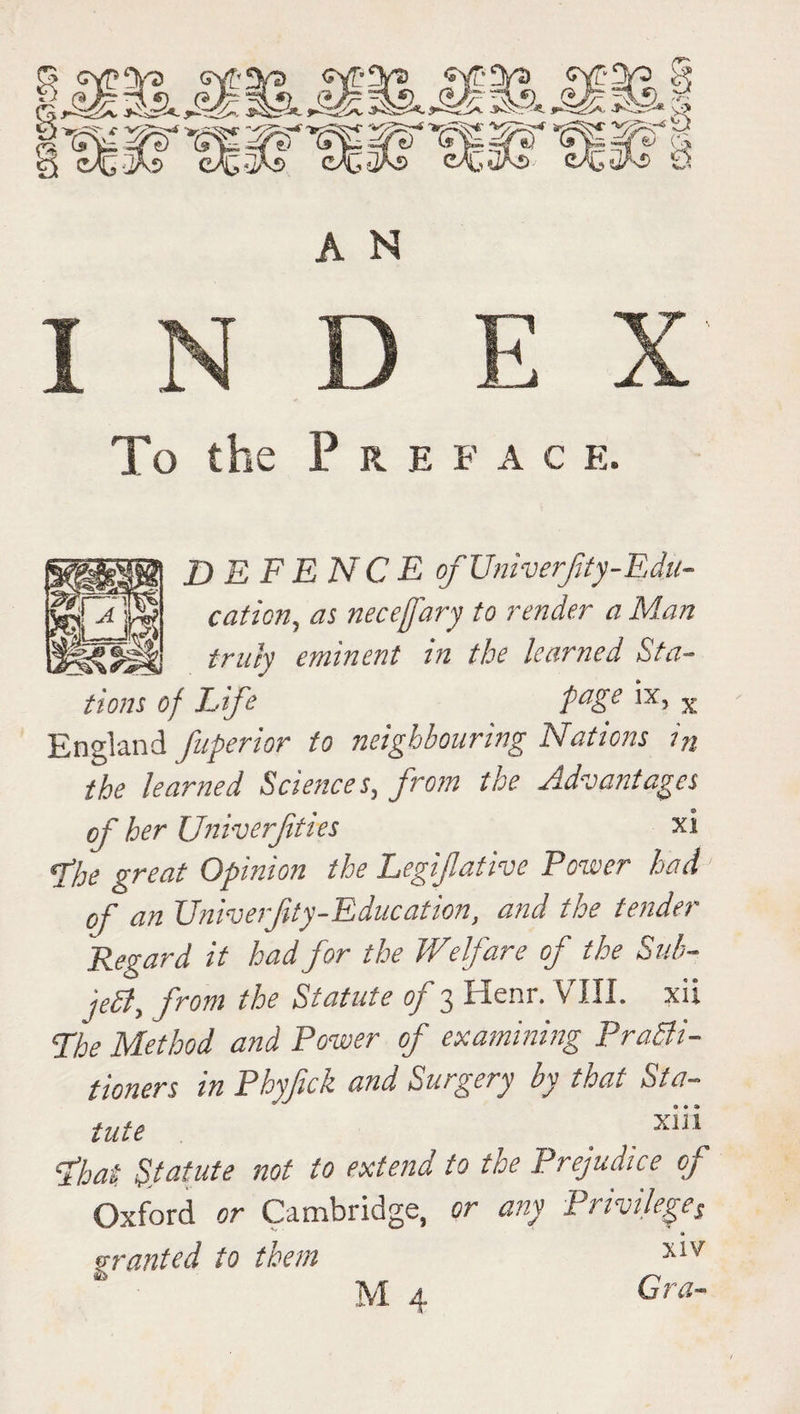 c/C ^A.> && m % § C5> *T A N To the P R E F A C E. SGLB DEFENCE ofUniverfty-Edu- cation, as neceffary to render a Man truly eminent in the learned Sta¬ tions of Life faKe >x> x England fuperior to neighbouring Nations in the learned Sciences, from the Advantages of her Univerfties xi fhe great Opinion the Legifative Power had of an Univerfity-Education, and the tender Regard it had for the Welfare of the Sub¬ ject, from the Statute of 3 Henr. VIII. xii The Method and Power of examining Practi¬ tioners in Phyfick and Surgery by that Sta¬ tute _ ' float Statute not to extend to the Prejudice of Oxford or Cambridge, or any Privileges granted to them xiV