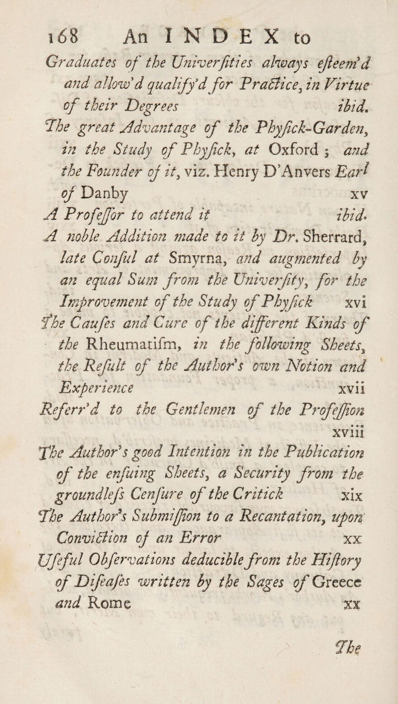 Graduates of the Univerfities always ejleenid and allow'd qualify d for Practice3 in Virtue of their Degrees ibid. The great Advantage of the Phyfick- Garden, in the Study of Phyfick, at Oxford 5 a?id the Founder of iti viz. Henry DJAnvers Earl of Danby xv A Profeffor to attend it ibid. A noble Addition made to it by Dr. Sherrard, late Conful at Smyrna, and augmented by an equal Sum from the Univerfity, for the Improvement of the Study of Phy fick xvi the Caufes and Cure of the different Kinds of the Rheumatifm, in the following Sheets\ the Refult of the Author s own Notion and Experience xvii Referred to the Gentlemen of the Profejfion xviii fhe Author's good Intention in the Publication of the enfuing Sheets, a Security from the groundlefs Cenfure of the Critick xix fhe Author's Submiffion to a Recantation, upon Conviction of an Error xx JJfeful Obfervations deducible from the Hiflory of Difeafes written by the Sages of Greece and Rome xx fhe