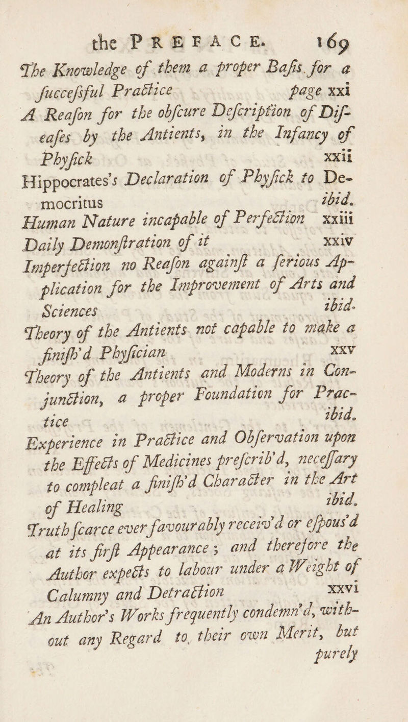 tk Preface. i 6<? The Knowledge of them a proper Bafts for a fuccefsful Practice page xxi A Reafon for the obfcure Defcription of Dif- eafes by the Antients, in the Infancy of Phyfick ^ xxii Hippocrates’^ Declaration of Phyfick to De¬ mocritus _ ibid. Human Nature incapable of Perfection xxiii Daily Demonfration of it xxiv Imperfection no Reafon againf a ferious Ap¬ plication for the Improvement of Arts and Sciences *bid- Theory of the Antients not capable to make a finijh'd Phyfician xxv Theory of the Antients and Moderns in Con- junction, a proper Foundation for prac¬ tice . Experience in Practice and Obfervation upon the EffeCls of Medicines prefcrib'd, necefary to compleat a finifh'd Char abler in the At t of Healing ** Truth fcarce ever favour ably receiv'd or efpous d at itsfirjl Appearance-, and therefore the Author experts to labour under a Weight of Calumny and Detraction xxvl An Author's Works frequently condemn'd, with¬ out any Regard to, their own Merit, but purely