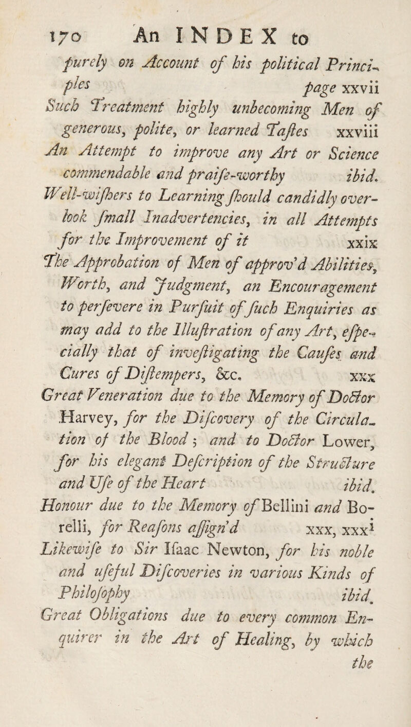 purely on Account of his political Princi- Ples page xxvii Such Treatment highly unbecoming Men of generous, polite, or learned Tafles xxviii An Attempt to improve any Art or Science commendable and praife-worthy ibid. Well-wijhers to Learning Jhould candidly over¬ look Jmall Inadvertencies, in all Attempts for the Improvement of it Xxix The Approbation of Men of approv'd Abilities, W orth, and Judgment, an Encouragement to perfevere in Purfuit of fuch Enquiries as may add to the llluflration of any Art, efpe~ dally that of invefigating the Caufes and Cures of Difempers, &c. xxx Great Veneration due to the Memory of DoBcr Harvey, for the Difcovery of the Circular lion of the Blood ; and to DoBor Lower, for his elegant Defcription of the StruBure and Ufe of the Heart ibid, Honour due to the Memory ^Bellini and Bo- relli, for Reafons afignd xxx, xxx* Likewife to Sir Ifaac Newton, for his noble and ufeful Difcoveries in various Kinds of Philojophy ibid* Great Obligations due to every common En¬ quirer in the Art of Healing, by which