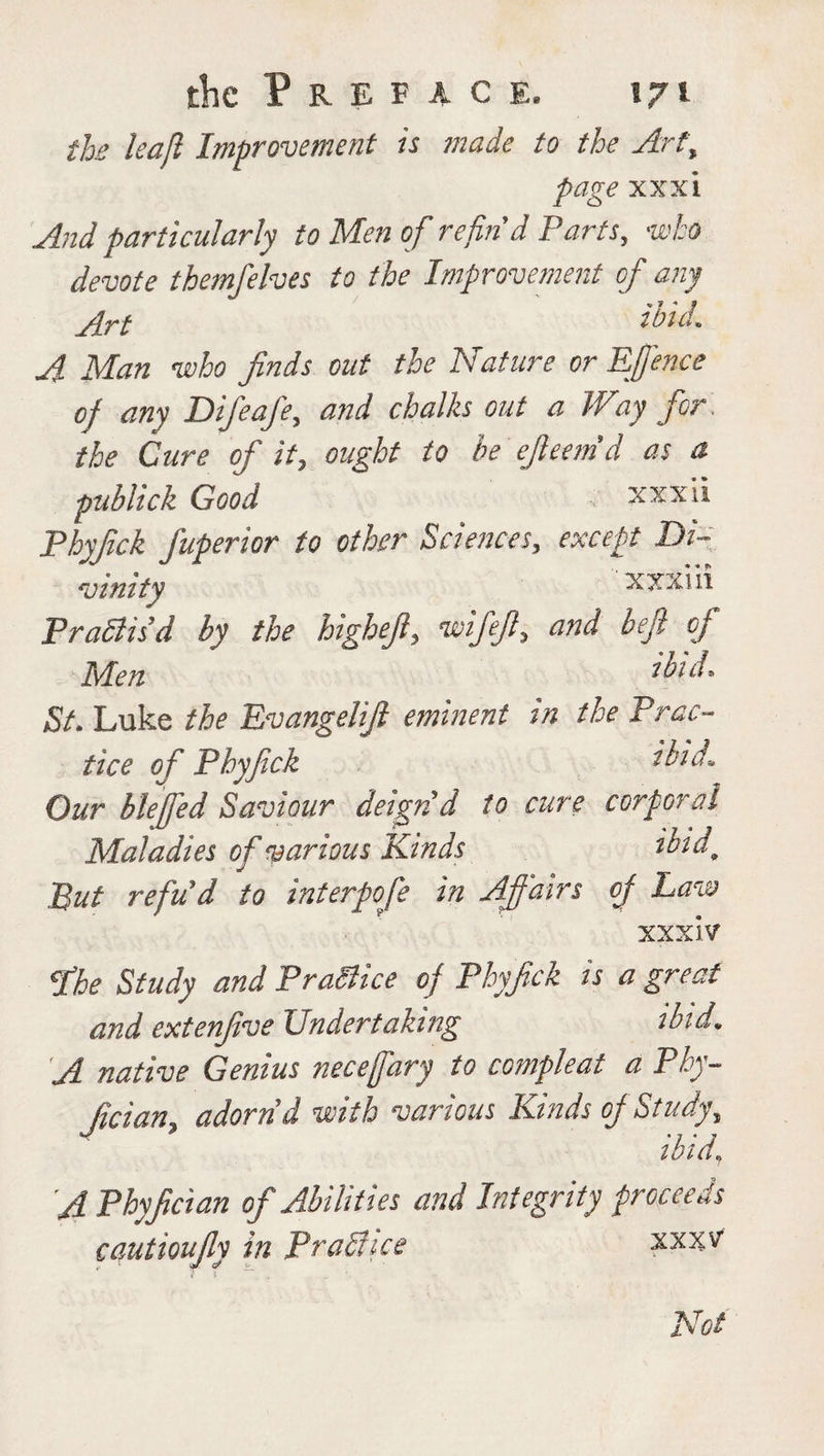 the leajl Improvement is made to the Art, page xxxi And particularly to Men of refin9d Parts, who devote themfelves to the Improvement of any jrt iloid. A Man who finds out the Nature or Efence of any Difeafe, and chalks out a Way for \ the Cure of it, ought to be efieemd as a publick Good ; xxxii Phyfick fuperior to other Sciences, except Di¬ vinity xxxiii Pradlisd by the higheffl, wifefi5 and beft of Men ibid* St. Luke the Evangelifi eminent tn the Prac¬ tice of Phyfick ibid. Our blefed Saviour deign d to cure corporal Maladies of various Kinds ibid9 But refud to interpofe in Affairs of Law XXXIV fhe Study and Practice of Phyfick ts a great and extenfive Undertaking ibid. A native Genius neceffary to compleat a Ploy- fician3 adorn d with various Kinds off Study, ibid, A Phyfician of Abilities and Integrity proceeds cautioufiy in Pra&ice xx%v Not