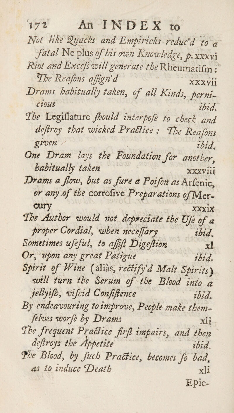 Not like Quacks and Empiricks reduc'd to a fatal Ne plus of his own Knowledge, p. xxxvi Riot and Excefs will generate the Rheu raatifm: The Reafons afigrid xxxvii Drams habitually taken, of all Kinds, perni- cious ' ibid' The Legiflature Jhould interpofe to check and dejlroy that wicked PraSlice ; The Reafons given l ibid One Dram lays the Foundation for another habitually taken xxxviii Drams a flow, but as Jure a Poifon as Arfenic, or any of the corrofivc Preparations e/Mer- eury xxxix The Author would not depreciate the XJfe of a proper Cordial, when necefary ibid Sometimes ufeful, to ajjift Digefion XJ Or, upon any great Fatigue ibid. Spirit of Wine (alias, reSlify'd Malt Spirits) will turn the Serum of the Blood into a jellyijh, vtfcid Confidence ibid. By endeavouring to improve. People make them- /elves worfe by Drams xjj The frequent PraSlice frft impairs, and then defrays the Appetite ibid,. The Blood, by fuch PraSlice, becomes fo bad, as to induce Death xli Epic-