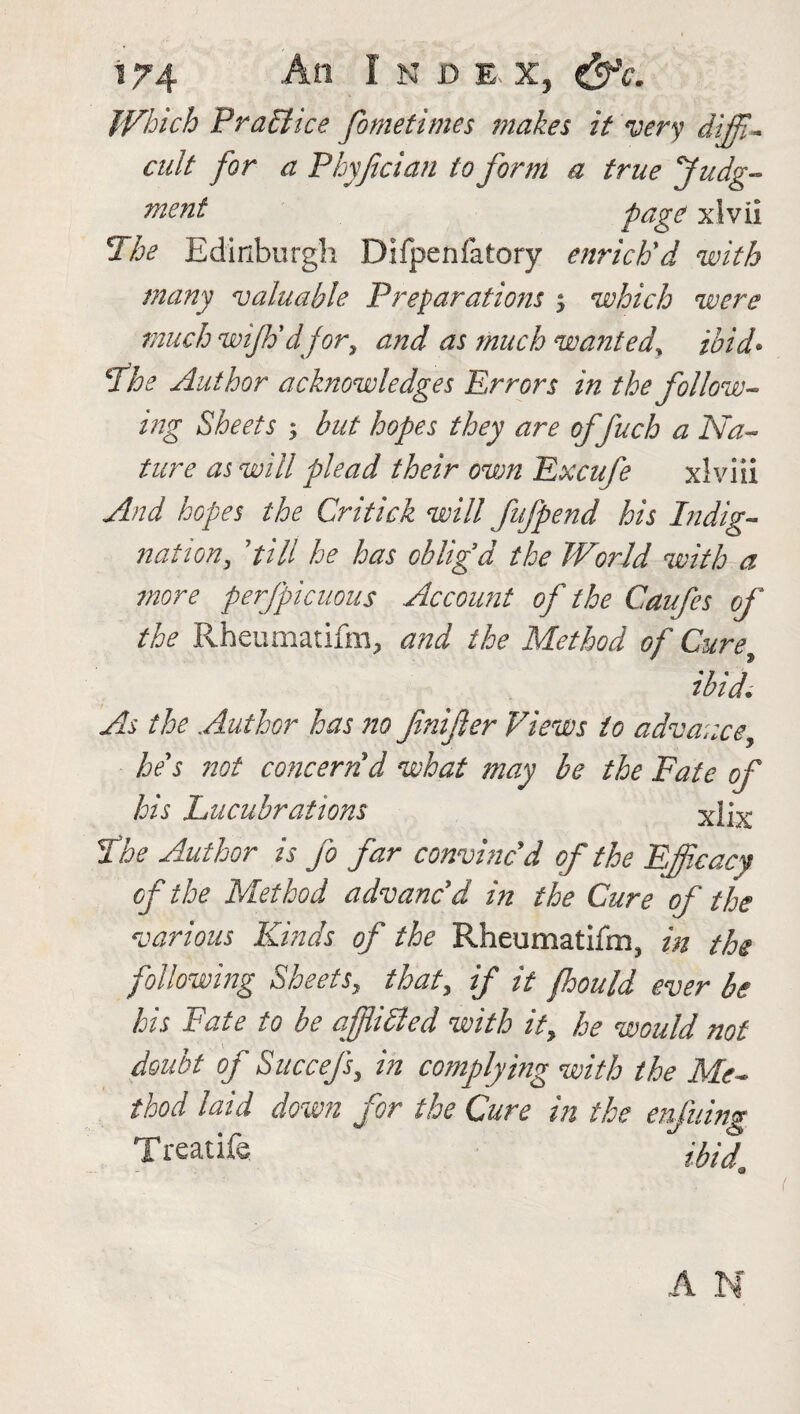 Which Practice fometimes makes it very diffi- cult for a Phyftcian to form a true Judg¬ ment page xlvii The Edinburgh Difpeftfatory enrich'd with many valuable Preparations s which were much wijh'dfor, and as much wanted, ibid* The Author acknowledges Errors in the follow¬ ing Sheets ; but hopes they are offuch a Na¬ ture as will plead their own Excufe xlviii And hopes the Critick will fufpend his Indig¬ nation, 'till he has oblig'd the World with a more perfpicuous Account of the Caufes of the Rheumatifm, and the Method of Cure ibid. As the Author has no fmifier Views to advance, he's not concern'd what may be the Fate of his Lucubrations xlix The Author is fo far convinc'd of the Efficacy of the Method advanc'd in the Cure of the various Kinds of the Rheumatifm, in the following Sheets, that, if it fhould ever be his Fate to be af iicied with it, he would not doubt of Succefs, in complying with the Me¬ thod laid down for the Cure in the enfuing Treatife #/</ <3 A N