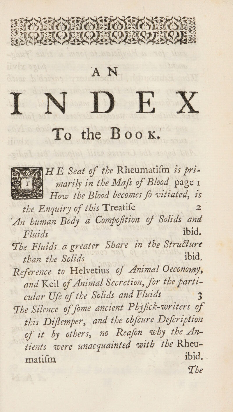 To the Book, H E Seat of the Rheumatifm is pri¬ marily in the Mafs of Blood page i How the Blood becomes fo vitiated, is the Enquiry of this Treatife 2 H.n human Body a Eompoftioit of Solids and Fluids ibId- The Fluids a greater Share in the Structure than the Solids ' ibid. Reference to Helvetius of Animal Oeconorny, and Keil of Animal Secretion, for the parti¬ cular Ufe of the Solids and Fluids 3 The Silence offome ancient Phyfck-writers of this Difemper, and the obfcure Defcription of it by others, no Reafon why the An- tients were unacquainted with the H.heu- matifm, *kid»