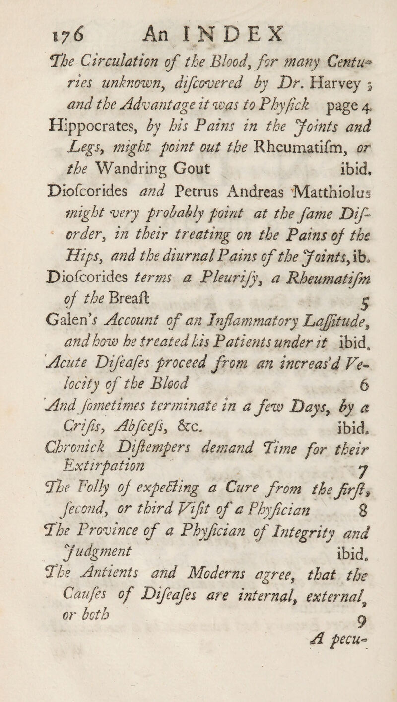 *The Circulation of the Blood, for many Centu* ries unknown, difcovered by Dr. Harvey 3 and the Advantage it was to Phyfick page 4 Hippocrates, by his Pains in the joints and Legs, might point out the Rheumatifm, or the Wandring Gout ibid, Diofcorides and Petrus Andreas Matthiolus might very probably point at the fame Dif- order, in their treating on the Pains of the Hips, and the diurnal Pains of the Joints, i h> Diofcorides terms a Pleurify, a Rheumatifm of the Breaft g Galen’.? Account of an Inflammatory LaJJitude^ and how he treated his Patients under it ibida Acute Difeafes proceed from an increas'd Ve¬ locity of the Blood 6 And fometimes terminate in a few Days3 by a Crifls, Abfcejs, &c. ibid. Chronick Diflempers demand Time for their Extirpation y The Folly of expending a Cure from the flrfl9 fecond\ or third Viflt of a Phyfician 8 P'he Province of a Phyfician of Integrity and judgment ibid. 3the Antients and Moderns agree, that the Caufes of Difeafes are internal9 external' or both g A pecu~