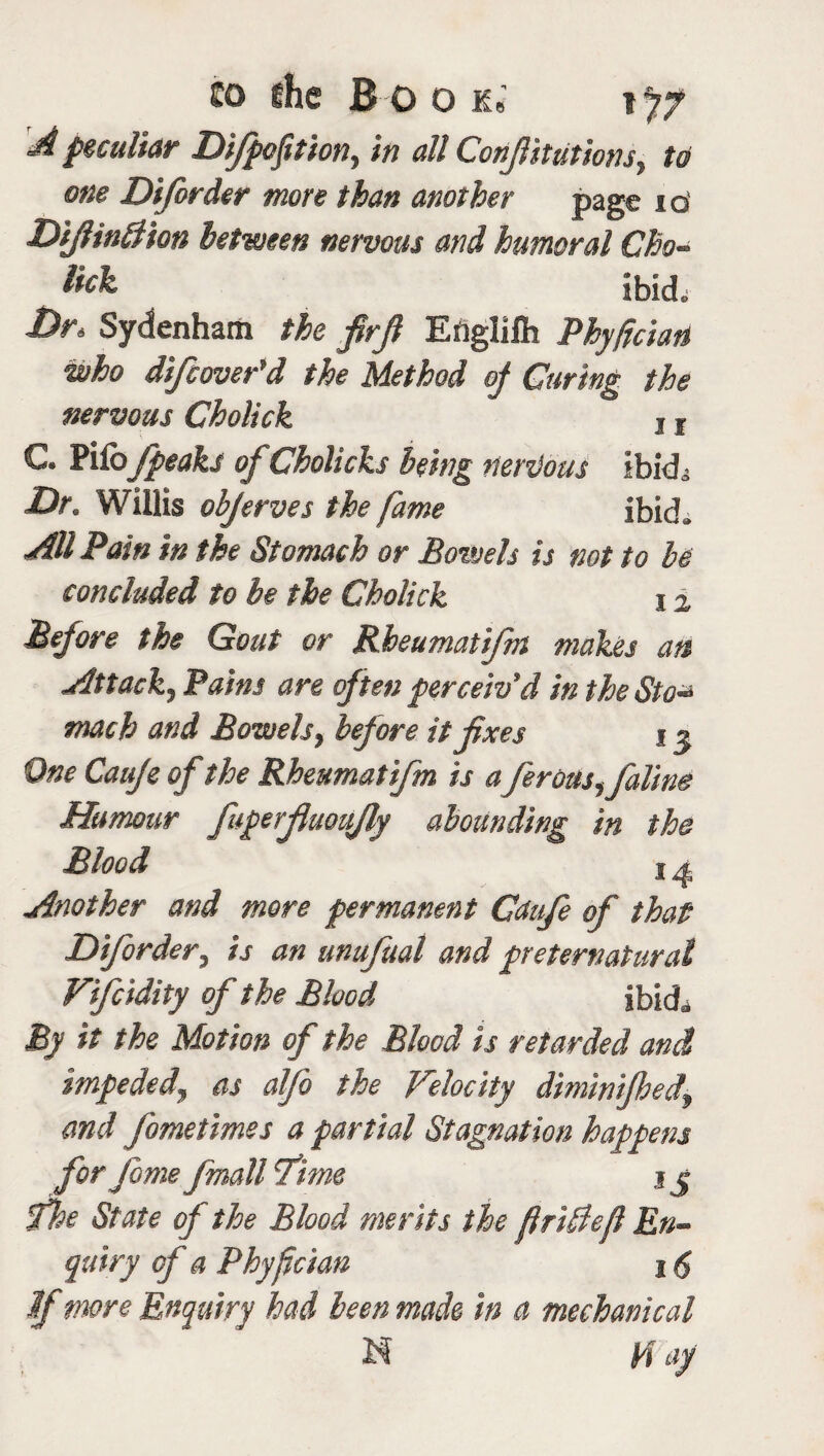 d peculiar Difpofition, in all Conjlitutiom, w one Diforder more than another page 10 DiJHntl'tan between nervous and humoral Cho- fck ibid. Dr, Sydenham the firfi Englifh Phy/ician who difcover'd the Method oj Curing the nervous Cholick j f C. Pile/peaks of Cholicks being nervous ibkL Dr. Willis objerves the fame ibid. All Pain in the Stomach or Bowels is not to be concluded to be the Cholick i % Before the Gout or Rheumatifm makes an Attack, Pains are often perceiv'd in theSto* mach and Bowels, before it fixes 13 One Cauje of the Rheumatifm is aferous,faline Humour fuperfuoufy abounding in the Blood 1 ^ Another and more permanent Gdufe of that Diforder, is an unufual and preternatural Vifcidity of the Blood ibid^ By it the Motion of the Blood is retarded and impeded, as alfo the Velocity dmmfhect, and fometimes a partial Stagnation happens for fome fmall time jj the State of the Blood merits the friBeft En¬ quiry of a Phyfcian 16 If more Enquiry had been made in a mechanical N 14 ay f