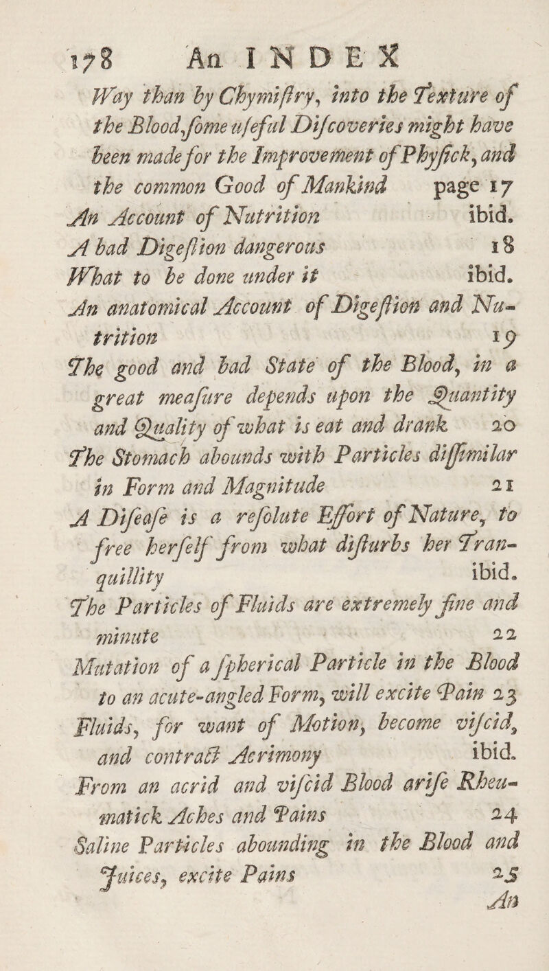 Way than by Chymiffry, into the texture of the Blood fome ufeful Difcoveries might have been made for the Improvement ofPhyJick, and the common Good of Mankind page 17 An Account of Nutrition ibid. A bad Digefion dangerous 18 What to be done under it ibid. An anatomical Account of Digefion and Nu¬ trition 19 7he good and bad State of the Blood, in a great me afire depends upon the Quantity and Quality of what is eat and drank 2.0 fhe Stomach abounds with Particles dijfmilar in Form and Magnitude 11 A Difeafe is a reflateEffort of Nature 7 to free her/elf from what difurbs her tran¬ quillity ibid. fhe Particles of Fluids are extremely fne and minute 2.2 Mutation of afpherical Particle in the Blood to an acute-angled Form, will excite Pain 2,3 Fluids, for want of Motiony become vijcid, and contrati Acrimony ibid. From an acrid and vifcid Blood arife Rheu- matick Aches and Pains 24 Saline Particles abounding in the Blood and uices, excite Pains %S An