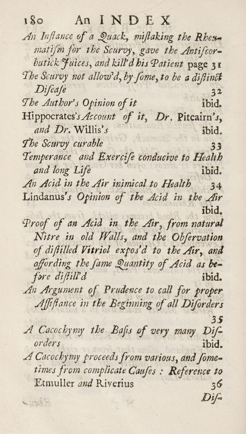 An Infiance of a Quack, mijlaking the Rheu- mat ifmfor the Scurvy, gave the Anti for- butkk Juices, and kill'd his Patient page 31 r'The Scurvy not allow'dy by fome, to be a difiinct Difeaje 3 2 The Author's Opinion of it ibid* Hippocrates*sAccount of it, Dr* Pitcairn*/, and Dr. Willis*/ ibid, The Scurvy curable 33 Temperance and Exercife conducive to Health and long Life ibid. An Acid in the Air inimical to Health 34 Lindanusrj Opinion of the Acid in the Air ibid. Troof of an Acid in the Air> from natural Nitre in old Walls, and the Gbfervation of difitiled Vitriol expos'd to the Air, and affording the fame Quantity of Acid as be¬ fore difiiird ibid. An Argument of Prudence to call for proper Afftfiance in the Beginning of all Diforders 35 A Cacochymy the Bafis of very many Dif orders ibid. A Cacochymy proceeds from various, and form- times from complicate Caufes : Reference to Etmuller and Riverius 36 Dip*