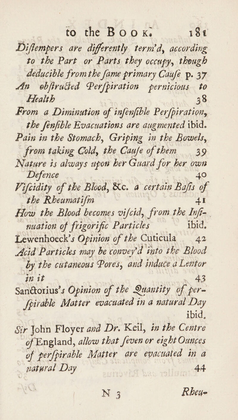 Difempers are differently term’d, according to the Part or Parts they occupyy though Reducible from thefame primary Caufe p. 37 An obftruEted Perforation pernicious to Health 3 8 From a Diminution of infenjible Perforation, the fenfible Evacuations are augmented ibid. Pain in the Stomachy Griping in the Bowels, taking Coldy the Cauje of them 35) Nature is always upon her Guard for her own Defence 40 Vifcidity of the Bloody £Cc. a certain Bafts of the Rheumatifm 41 How the Blood becomes vjcid, from the Info nuafton oj frigorific Particles ibid. Lewenhoeck'j Opinion of the Cuticula 42 Acid Particles may be convey'd Into the Blood by the cutaneous Pores} and induce a Lent or in it 43 San&orius'j Opinion of the Quantity of per- for able Matter evacuated in a natural Day ibid. Sir John Floyer and Dr. Keil, in the Centre ^/'England, allow that feven or eight Ounces of perfoirable Matter are evacuated in a natural Day 44 V#- WW A ~