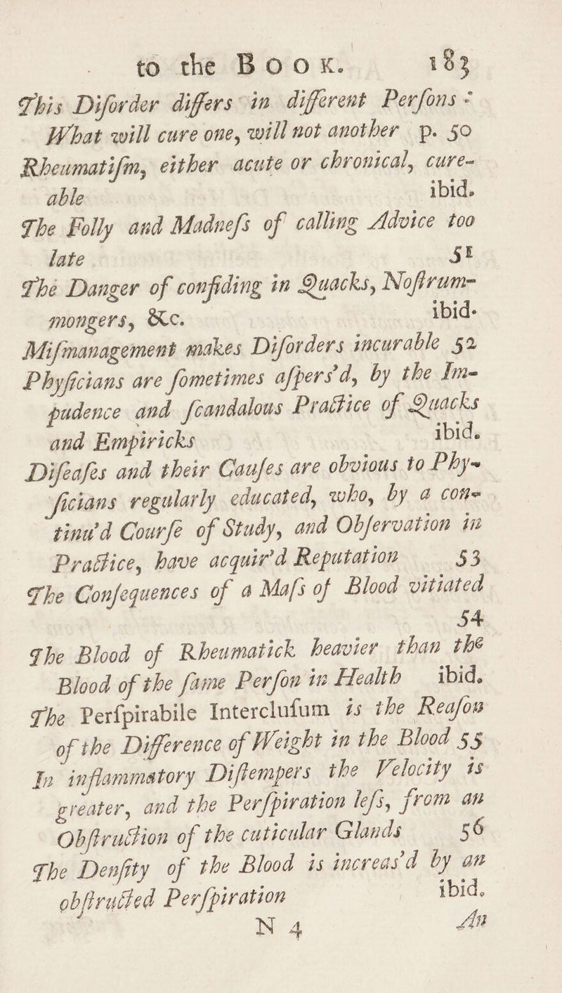 I to the Boo k. *8$ <fhis Diforder differs in different Perfons ♦ What will cure one, will not another p. 50 Rheumatifm, acute or chronical, cure- able ' ibid' The Folly and Madnefs of calling Advice too late _ 5E fhe Danger of confiding in Quacks, Nofirum- mongers, &c. Mifmanagement makes Diforders incurable 32 Phyficians are fometimes offers d, by the Im¬ pudence and fcandalous Prattice of Quacks and Empiricks Difeafes and their Caujes are obvious to Phy- ficians regularly educated, who, by 0 con¬ tinu’d Courfe of Study, and Objervation in Prallice, have acquir’d Reputation 33 fhe Confluences of a Mafs of Blood vitiated 54 fhe Blood of Rheumatick heavier than the Blood of the fame Perfon in Health ibid, fhe Perfpirabile Interclufum is the Rea/bn of the Difference of Weight in the Blood 3 5 In inflammatory Difiempers the Velocity is greater, and the Perforation lefs, from an Obfiruflion of the cuticular Glands 56 fhe Denfity of the Blood is increas’d by an obftruBed Perforation ,bid*