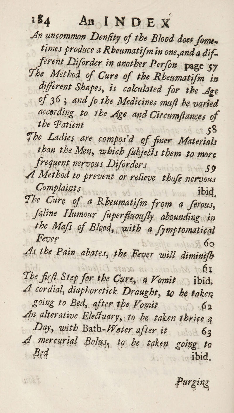 Jn uncommon Den/tty of the Blood does feme, times produce a Rheumatifm in one,and a dif¬ ferent Diforder in another Berfin page yy fhe Method of Cure of the Rheumatifm in different Shapes, is calculated for the Age <f 36 i and fo the Medicines muff be varied according to the Jge and Circumftances of the Bat tent g fhe Ladies are compos’d of finer Materials than the Men, which fubjeffs them to more frequent nervous Diforders J Method to prevent or relieve thofie nervous Complaints {bid fhe Cun of a Rheumatifm from a ferous, f&line Humour fuperfluoujly abounding in the Mafs of Blood, with a fymptomatical Fever As the Rain abates, the Fever will diminifh 6 I The Jirfi Step for the Cyre, a Vomit ibid. A cordial, diaphoretick Draughty to he taken going to Bed, after the Vomit 62 An alterative Eledluary, to he taken thrice q Day, with Bath-Water after it 63 A mere aria] Bolus^ to he taken going to M ibid. urging