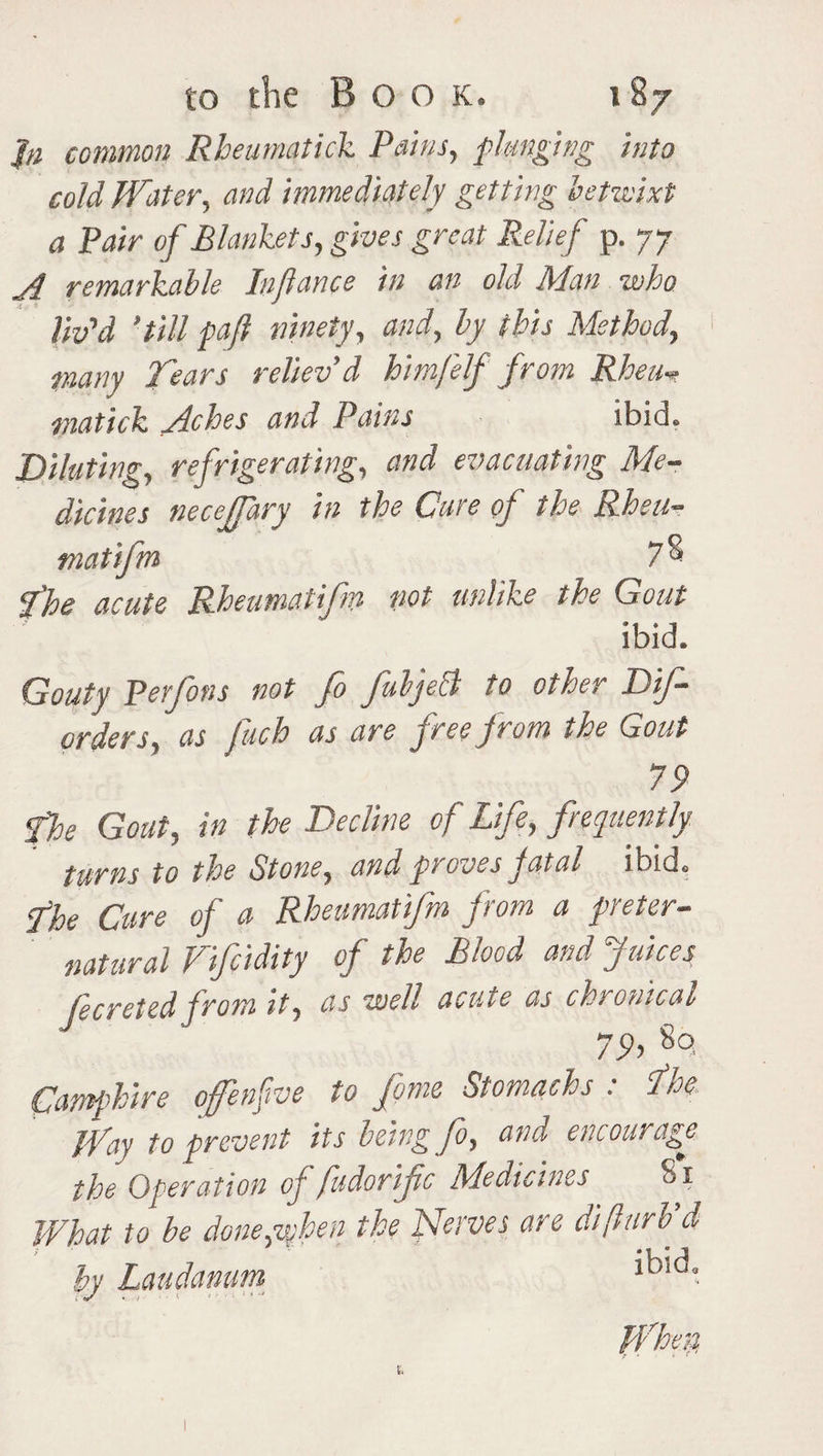 J/i common Rheumatick Pains, flanging into cold Water, and immediately getting betwixt a Pair of Blankets, gives great Relief p. 77 A remarkable Infiance in an old Man who liv'd 'till pafl ninety, and, by this Method., many Tears reliev’d himJ'elf from Rheu* matick Miches and Pains ibid. Diluting, refrigerating, and evacuating Me¬ dicines neceffary in the Cure of the Rheu- matifm 7& I he acute Rheumatifm not unlike the Gout ibid. Gouty Perfons not fo fubjeB to other Dif- order s, as fach as are free from the Gout 79 The Gout, in the Decline of Life, frequently turns to the Stone, and proves fatal ibid. The Cure of a Rheumatifm from a preter¬ natural Vifcidity of the Blood and Juices fecreted from it, as well acute as chronical 79i 8o- Camphire offenfve to fame Stomachs : fihe jVciy to prevent its being fo^ and encourage the Operation of fudorific Medicines 81 What to be done^when the Nerves are difturb d by Laudanum * *
