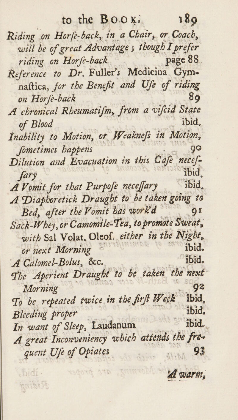 Riding on Horfe-back, in a Chair, or Coach, •will be of great Advantage; though Iprefer riding on Horfe-back page 88, Reference to Dr. Fuller’; Medicina Gym- naftica, jor the Benefit and Ufe of riding on Horfe-back 8 9 A chronical Rbeumatifm, from a vifcid State of Blood ibid. Inability to Motion, or Weaknefi in Motion, fometimes happens 9° Dilution and Evacuation in this Cafe necef- fary ibid. A Vomit for that Purpofe necejfary ibid. A ‘Diapboretick Draught to be taken going to Bed, after the Vomit has 'work'd 91 Sack-Whey, or Camomile-lea, to promote Sweat, •with Sal Volat. Oleof. either in the Night, or next Morning ' ibid, A Calomel-Bolus, &c. ibid. The Aperient Draught to be taken the next Morning 9® To be repeated twice in the firjl Wtel Ibid. Bleeding proper jbid. In want of Sleep, Laudanum ibid. , A great Inconveniency which attends the fre¬ quent Ufe of Opiates 9$ rd1warm.