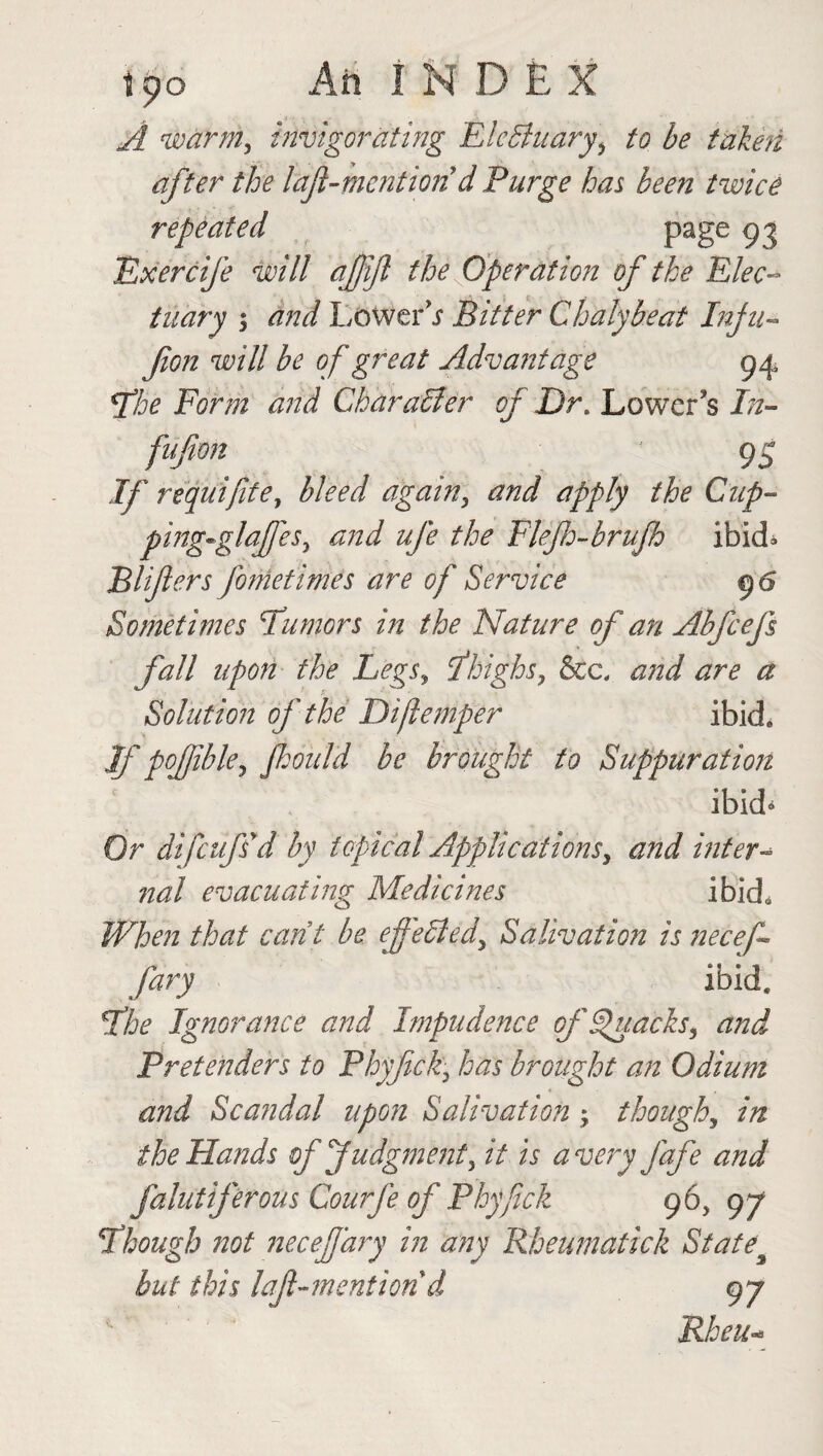 t po Ah INDEX A warm, invigorating ElcBuary\ to be taken after the laft-mcntion d Purge has been twice repeated page 93 Exercife will afijl the Operation of the Elec¬ tuary 5 and Lowers Bitter Chalybeat Infu- fion will be of great Advantage 94 The Form and Char a 61er of Dr. Lower’s In- fufion 95 If requifite, bleed again, and apply the Cup- pirtg-glaffes, and ufe the Flefh-brujh ibid* Blifers fometimes are of Service 96 Sometimes Tumors in the Nature of an Ab feef fall upon the Legs, Thighs, &c, and are a Solution of the Diflemper ibid. Jfpoffible, fjould be brought to Suppuration ibid* Or difeufs'd by topical Applications, and inter- nal evacuating Medicines ibid. When that cant be efi'ebted, Salivation is necef fary ibid. The Ignorance and Impudence ffhtacks, and Pretenders to Phyfick• has brought an Odium and Scandal upon Salivation ; though, in the Hands of Judgment, it is a very fafe and falutiferous Courfe of Phyfick 96, 97 Though not necefiary in any Rheumatick State% but this laf-mention d 97 Rheu-