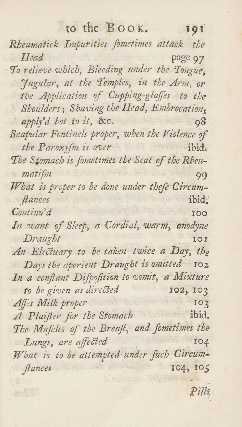 Rheumatick Impurities fometimes attack the Head page 97 Sto relieve which, Bleeding under the longue, Jugular, at the temples, in the Arm, or the Application of Cupping-glajfes to the Shoulders; Shaving the Head, Embrocations apply*d hot to it, &c. 98 Scapular Fontinels proper, when the Violence of the Paroxyfm is over ibid* fhe Stomach is fometimes the Seat of the Rbeu- matifm 99 What is proper to be done under thefe Circum- fiances ibid@ Conti mid 100 In want of Sleep, a Cordial, warm, anodyne Draught 101 An Elecduary to be taken twice a Day, the Days the aperient Draught is omitted soz In a confiant Difpofition to vomit, a Mixture to be given as directed 102, 103 Ajfes Milk proper 103 A Plaifter for the Stomach ibid* fhe Mufcles of the Breafi, and fometimes the Lungs? are affeCted 104 What is to be attempted under fuch Circum- fiances 104? 10 5 pm