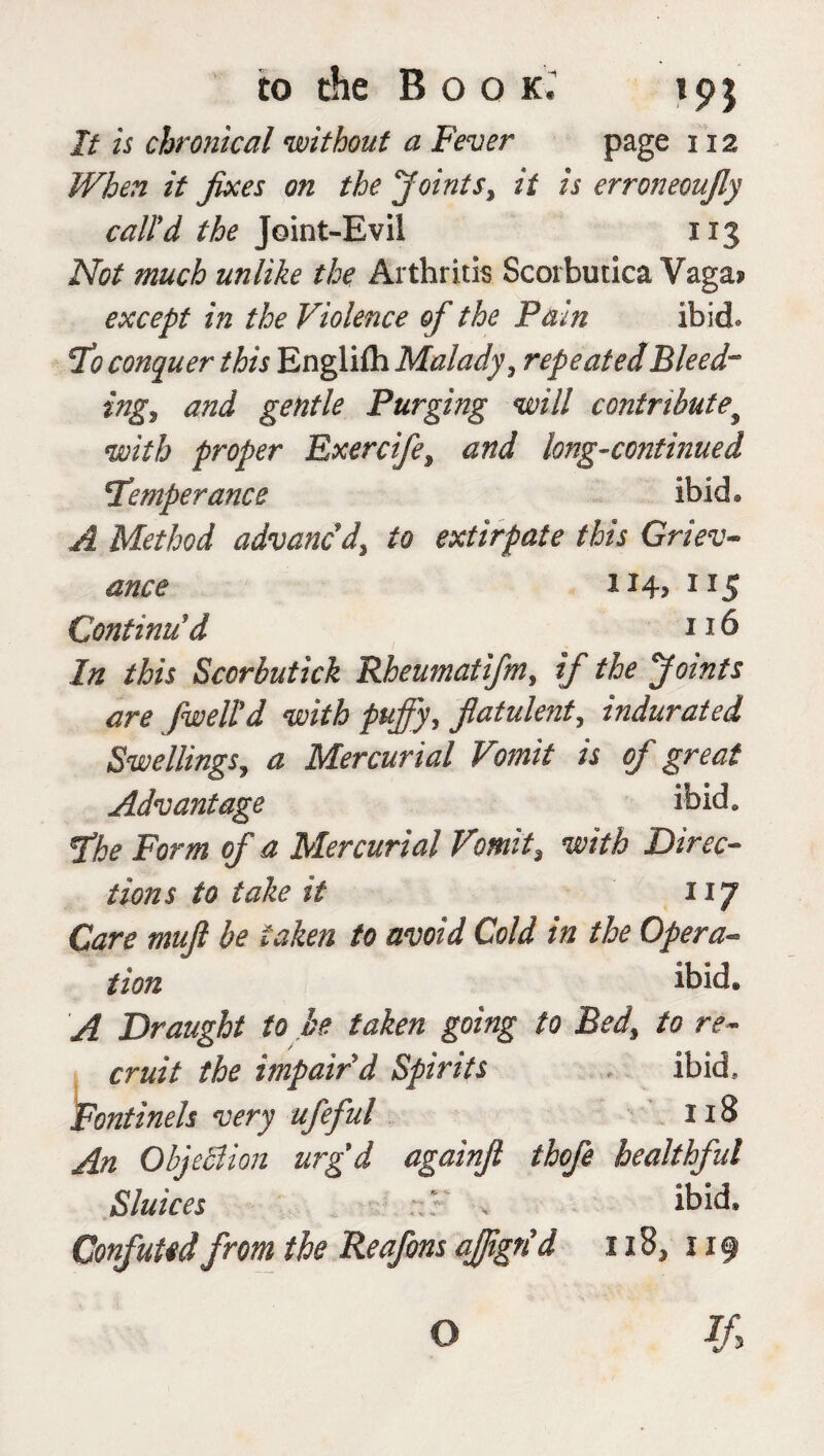 It is chronical without a Fever page 112 When it fixes on the Joints, it is erroneoufiy call'd the Joint-Evil 113 Not much unlike the Arthritis Scorbutica Vaga? except in the Violence of the Pain ibid, conquer this Englifh Malady, repeated Bleed-* ing, and gentle Purging will contribute9 with proper Exercife, and long-continued Temperance ibid* A Method advanc'd, to extirpate this Griev¬ ance 114? 1IS Continu'd 216 In this Sccrbutick Rheumatifm, if the Joints are fiweltd with puffy, flatulent, indurated Swellings, a Mercurial Vomit is of great Advantage ibid. The Form of a Mercurial Vomit, with Direc¬ tions to take it 117 Care mufi be taken to avoid Cold in the Opera¬ tion ibid. A Draught to be taken going to Bed, to re¬ cruit the impair d Spirits ibid, Fontinels very ufeful 218 An Objection urg'd againfl thofe healthful Sluices v ibid. Confuted from the Reafons ajjign'd 118, 119