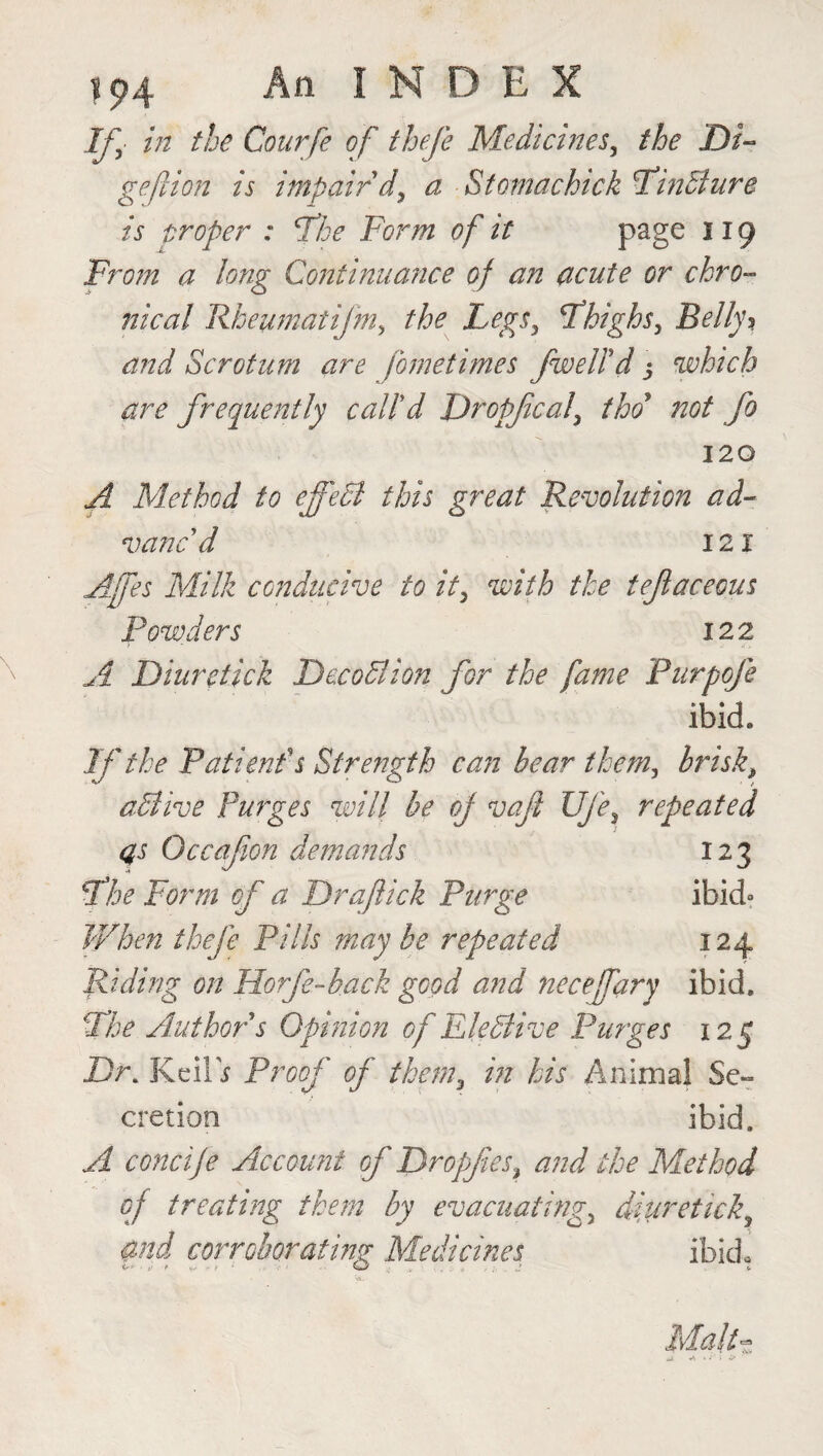 in the Courfe of thefe Medicines, the Di~ gejUon is impair'd, a Stomachick Finbture is troper : 'The Form of it page 119 From a long Continuance of an acute or chro¬ nical Rheumatifm, the Legs, Fhighs, Belly? and Scrotum are fornetimes /well'd $ which are frequently call'd Dropfical, tho* not fo 120 A Method to effect this great Revolution ad¬ vanc'd 121 Affes Milk conducive to it, with the teftaceous Powders 122 A Diur click Dec obi ion for the fame Purpofe ibid. If the Patient's Strength can bear them, brisk, abtive Purges will be of vaft Ufe, repeated as Occafon demands 123 Fhe Form of a Draftick Purge ibid- When thefe Pills maybe repeated 124 Riding on Horfe-hack good and neceffary ibid. Fhe Author s Opinion of Elebiive Purges 125 Dr. KeilV Proof of them, in his Animal Se¬ cretion ibid. A concije Account of Dropjtes, and the Method of treating them by evacuating, diuretick, and corroborating Medicines. ibid, MAh.
