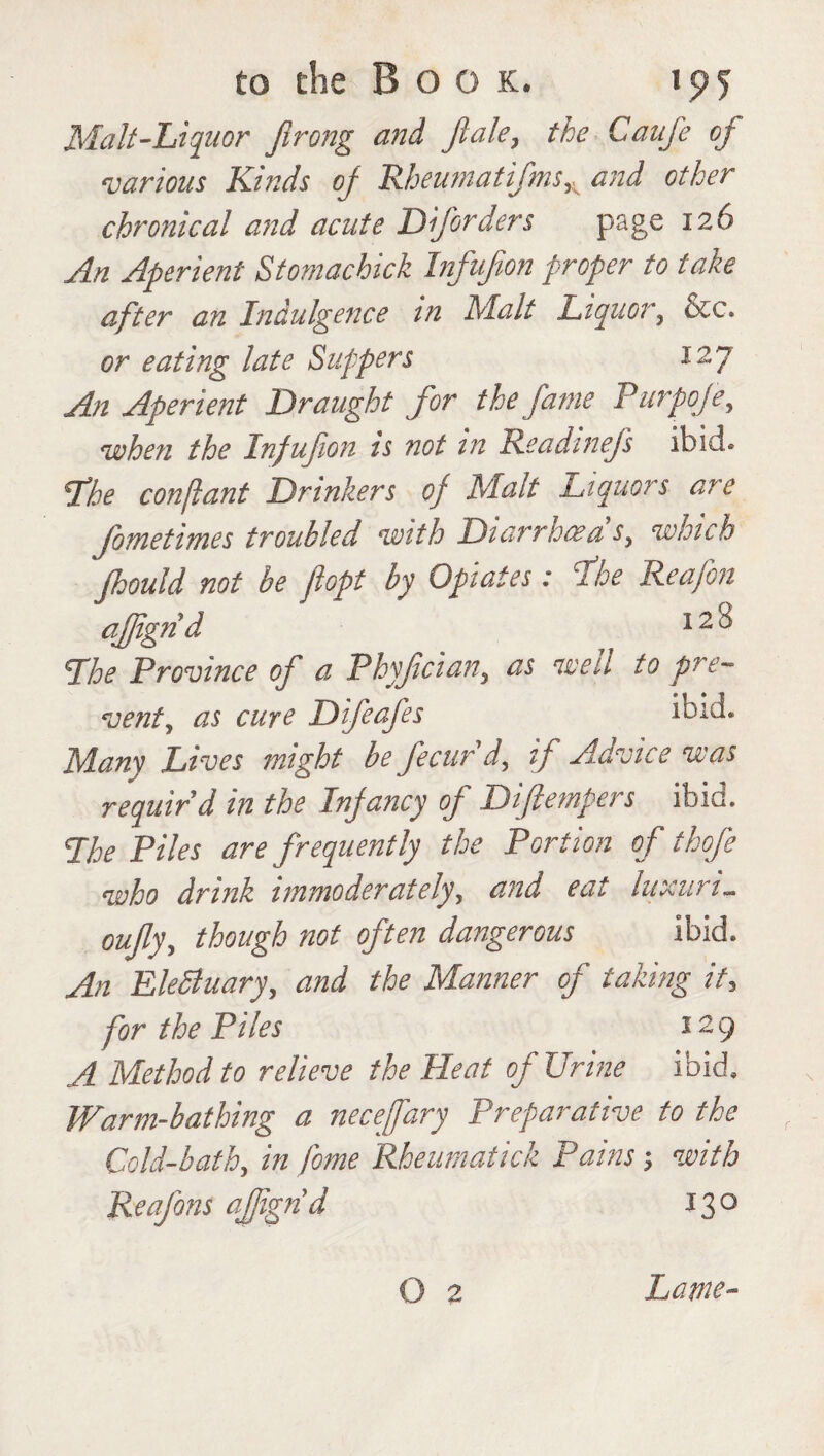 Malt-Liquor Jirong and jlale, the Caufe oj various Kinds oj Rheumatifms^ and other chronical and acute Dforders page 126 An Aperient Stomachick Infufion proper to take after an Indulgence in Malt Liquor, &c. or eating late Suppers 127 An Aperient Draught for the fame Purpoje, when the Infufion is not in ReadineJ's ibid. The conflant Drinkers of Malt Liquors are fometimes troubled with Diarrhoea's, which Jhould not be fiopt by Opiates: The Reafon affignd 12 ^ The Province of a Phyfcian, as well to pre¬ vent, as cure Difeafes ibid. Many Lives might be fecur'd, if Advice was requir’d in the Infancy of Diftempers ibid. The Piles are frequently the Portion of thofe who drink immoderately, and eat luxuri. oufly, though not often dangerous ibid. An EleSluary, and the Manner of taking it, for the Piles 129 A Method to relieve the Heat of Urine ibid. Warm-bathing a necefary Preparative to the Cold-bath, in fome Rbeumatick Pains; with Reafons affignd 130 O 2 Lame-